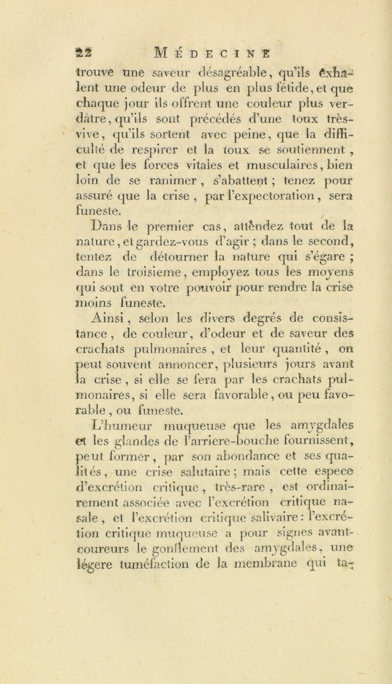 trouve une saveur désagréable, qu'ils êxha- îent une odeur de plus en plus fétide, et que chaque jour ils offrent une couleur plus ver- dâtre, qu’ils sont précédés d’une toux très- vive, qu’ils sortent avec peine, que la diffi- culté de respirer et la toux se soutiennent , et que les forces vitales et musculaires, bien loin de se ranimer, s’abattent ; tenez pour assuré que la crise , par l’expectoration , sera funeste. Dans le premier cas, attendez tout de la nature, et gardez-vous d’agir; dans le second, tentez de détourner la nature qui s’égare ; dans le troisième, employez tous les moyens qui sont en votre pouvoir pour rendre la crise moins funeste. Ainsi, selon les divers degrés de consis- tance , de couleur, d’odeur et de saveur des crachats pulmonaires , et leur quantité , on petit souvent annoncer, plusieurs jours avant la crise , si elle se fera par les crachats pul- monaires, si elle sera favorable, ou peu favo- rable , ou funeste. L’humeur muqueuse que les amygdales et les glandes de Parriere-bouche fournissent, peut former, par son abondance et ses qua- lités, une crise salutaire; mais cette espece d’excrétion critique , très-rare , est ordinai- rement associée avec l’excrétion critique na- sale , et l’excrétion critique salivaire : l’excré- tion critique muqueuse a pour signes avant- coureurs le gonflement des amygdales, une légère tuméfaction de la membrane qui ta-