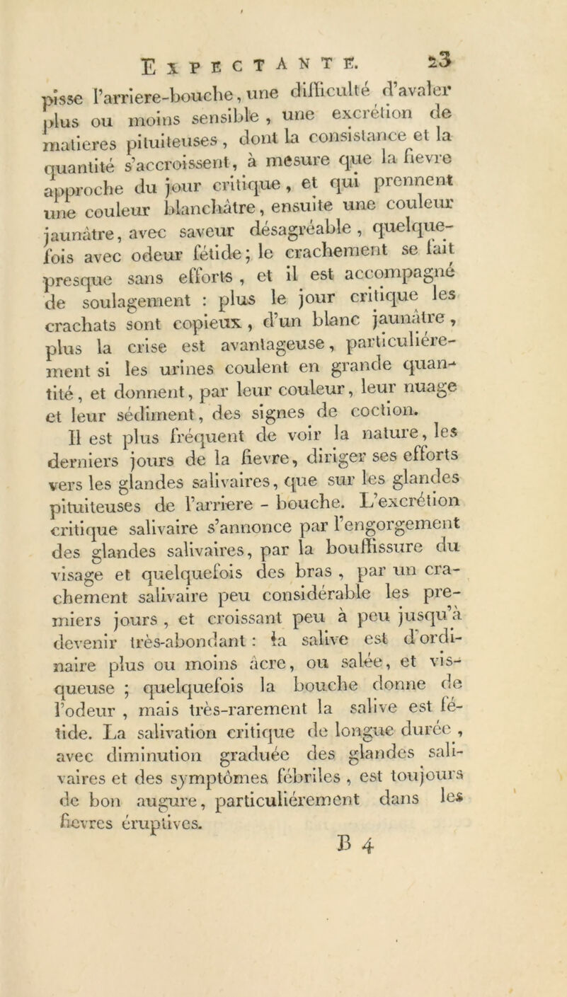 pisse l’arriere-boache, une difficulté d’avaler plus ou moins sensible , une excrétion de matières pituiteuses , dont la consistance et la quantité s’accroissent, à mesure que la hevre approche du jour critique, et qui prennent une couleur blanchâtre, ensuite une couleur jaunâtre, avec saveur désagréable, quelque- ibis avec odeur fétide ; le crachement se lait •presque sans efforts , et il est accompagné de soulagement : plus le jour critique les crachats sont copieux , d’un blanc jaunâtre, plus la crise est avantageuse, particuliére- ment si les urines coulent en grande quan- tité, et donnent, par leur couleur, leur nuage et leur sédiment, des signes de coction. Il est plus fréquent de voir la nature, les derniers jours de la iievre, diriger ses efforts vers les glandes salivaires, que sur les glandes pituiteuses de l’arriéré - bouche. L excrétion critique salivaire s’annonce par 1 engorgement des glandes salivaires, par la bouffissure du visage et quelquefois des bras , par un cra- chement salivaire peu considérable les pre- miers jours , et croissant peu à peu jusqu’à devenir très-abondant : la salive est d ordi- naire plus ou moins acre, ou salée, et vis- queuse ; quelquefois la bouche donne de l’odeur , mais très-rarement la salive est fé- tide. La salivation critique de longue durée , avec diminution graduée des glandes sali- vaires et des symptômes fébriles , est toujours de bon augure, particuliérement dans les fièvres éruptives.