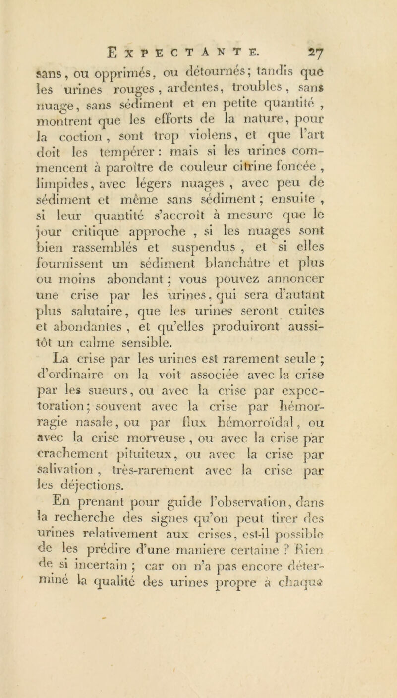 sans, ou opprimés, ou détournés; tandis que les urines rouges , ardentes, troubles , sans nuage, sans sédiment et en petite quantité , montrent que les efforts de la nature, pour la coetion , sont trop violens, et que l’art doit les tempérer : mais si les urines com- mencent cà paroître de couleur citrine foncée , limpides, avec légers nuages , avec peu de sédiment et même sans sédiment ; ensuite , si leur quantité s’accroît à mesure que le jour critique approche , si les nuages sont bien rassemblés et suspendus , et si elles fournissent un sédiment blanchâtre et plus ou moins abondant ; vous pouvez annoncer une crise par les urines, qui sera d’autant plus salutaire, que les urines seront cuites et abondantes , et qu’elles produiront aussi- tôt un calme sensible. La crise par les urines est rarement seule ; d’ordinaire on la voit associée avec la crise par les sueurs, ou avec la crise par expec- toration; souvent avec la crise par hémor- ragie nasale, ou par flux hémorroïdal, ou avec la crise morveuse , ou avec la crise par crachement pituiteux, ou avec la crise par salivation , très-rarement avec la crise par les déjections. En prenant pour guide l’observation, dans la recherche des signes qu’on peut tirer des urines relativement aux crises, est-il possible de les prédire d’une maniéré certaine ? Rien de si incertain ; car on n’a pas encore déter- miné la qualité des urines propre a cliaqus