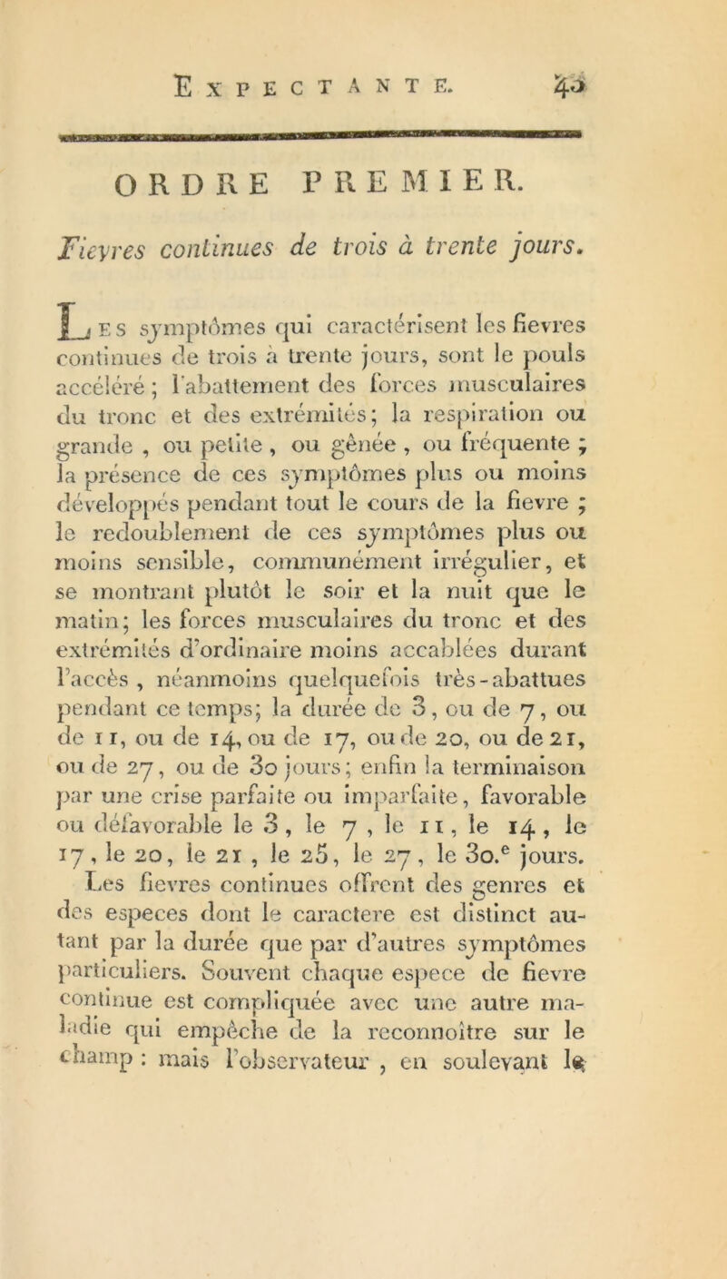 ORDRE PRE M I E R. Fièvres continues de trois à trente jours. LjES symptômes qui caractérisent les fievres continues de trois a trente jours, sont le pouls accéléré; rabattement des forces musculaires du tronc et des extrémités; la respiration ou grande , ou petite , ou gênée , ou fréquente ; la présence de ces symptômes plus ou moins développés pendant tout le cours de la fievre ; le redoublement de ces symptômes plus ou moins sensible, communément irrégulier, et se montrant plutôt le soir et la nuit que le matin; les forces musculaires du tronc et des extrémités d’ordinaire moins accablées durant l’accès , néanmoins quelquefois très-abattues pendant ce temps; la durée de 3, ou de 7, ou de 1 1, ou de 14, ou de 17, ou de 20, ou de 21, ou de 27, ou de 3o jours; enfin la terminaison par une crise parfaite ou imparfaite, favorable ou défavorable le 3, le 7 , le 11, le 14, le 17, le 20, le 21 , le 25, le 27, le 3o.e jours. Les fievres continues offrent des genres et des especes dont le caractère est distinct au- tant par la durée que par d’autres symptômes particuliers. Souvent chaque espece de fievre continue est compliquée avec une autre ma- ladie qui empêche de la rcconnoitre sur le cnatnp : mais l’observateur , en soulevant le;