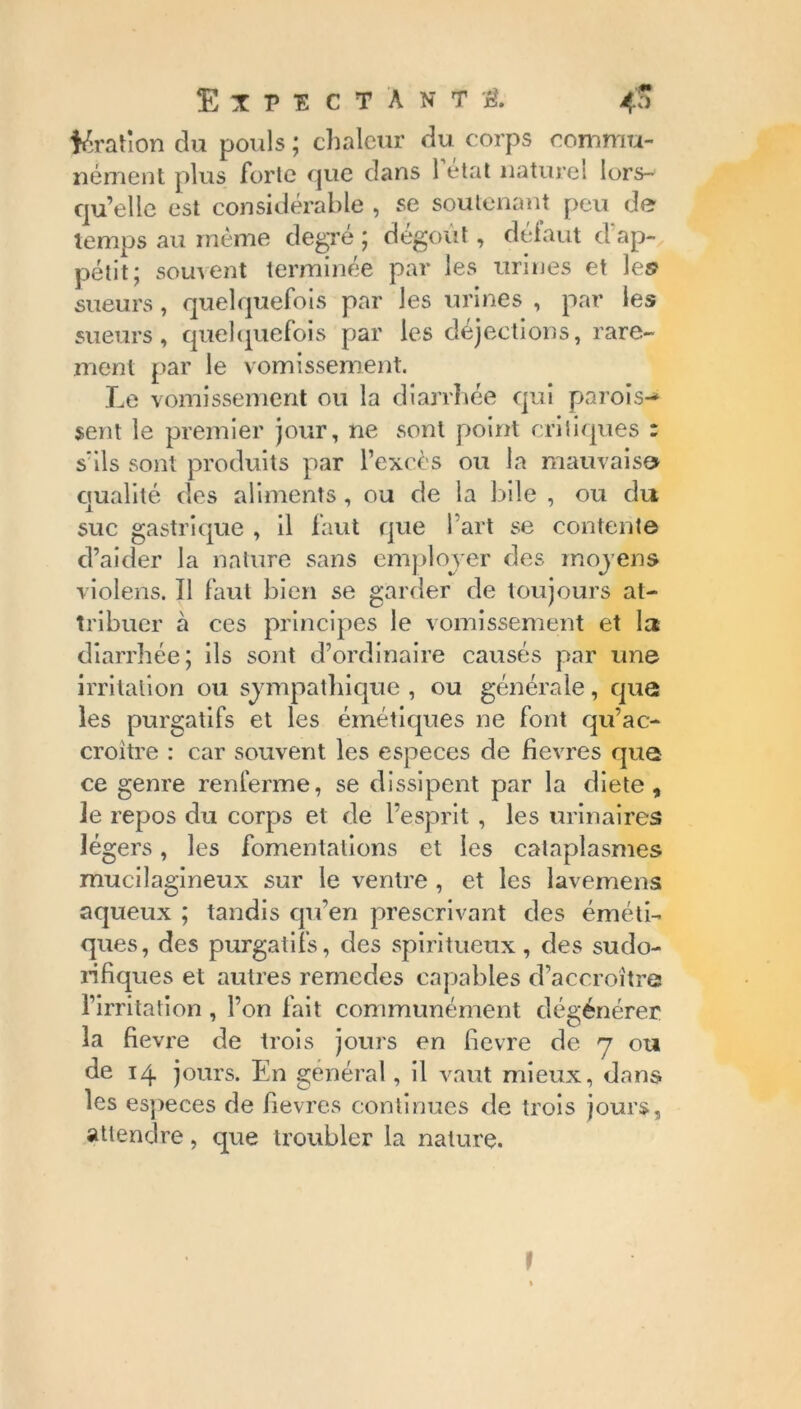 ^ration du pouls ; chaleur du corps commu- nément plus forle que dans 1 état naturel lors- qu’elle est considérable , se soutenant peu de temps au même degré ; dégoût, defaut d ap- pétit; souvent terminée par les urines et le© sueurs, quelquefois par Jes urines , par les sueurs, quelquefois par les déjections, rare- ment par le vomissement. Le vomissement ou la diarrhée qui parois-* sent le premier jour, ne sont point critiques : s'ils sont produits par l’excès ou la mauvais» qualité des aliments , ou de la bile , ou du suc gastrique , il faut que l’art se contente d’aider la nature sans employer des moyens violens. Il faut bien se garder de toujours at- tribuer à ces principes le vomissement et Ici diarrhée; ils sont d’ordinaire causés par une irritation ou sympathique , ou générale, que les purgatifs et les émétiques ne font qu’ac- croitre : car souvent les especes de fievres que ce genre renferme, se dissipent par la diete , le repos du corps et de l’esprit , les urinaires légers, les fomentations et les cataplasmes mucilagineux sur le ventre, et les lavemens aqueux ; tandis qu’en prescrivant des éméti- ques, des purgatifs, des spiritueux, des sudo- rifiques et autres remedes capables d’accroître l’irritation, l’on fait communément dégénérer la fievre de trois jours en fievre de 7 ou de 14 jours. En général, il vaut mieux, dans les especes de fievres continues de trois jours, attendre, que troubler la nature. t