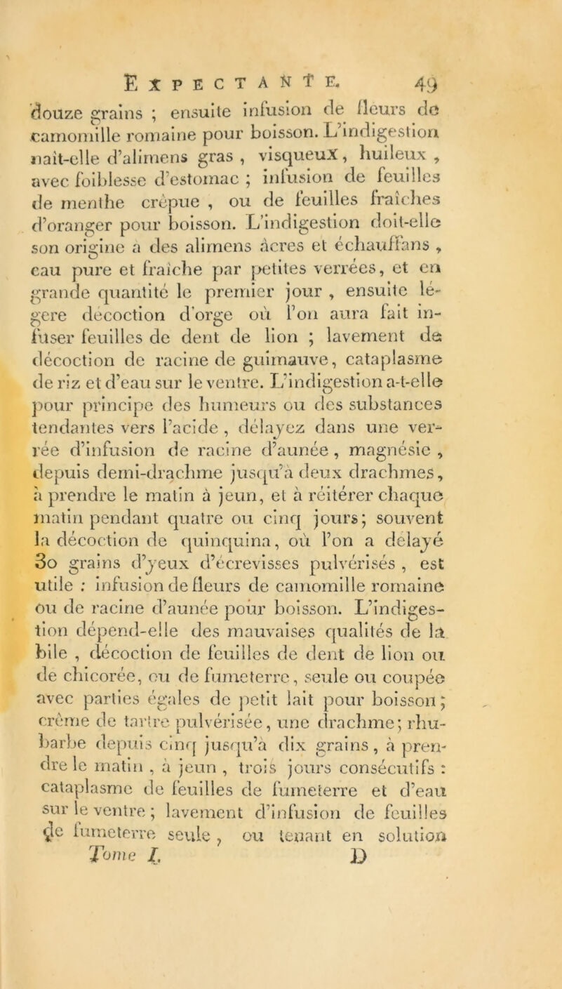 douze grains ; ensuite infusion de (leurs de camomille romaine pour boisson. L indigestion naît-elle d’alimens gras , visqueux, huileux , avec (oiblesse d estomac ; inlusion de feuilles de menthe crépue , ou de (euilles fraîches d’oranger pour boisson. L’indigestion doit-elle son origine a des alimens acres et échaultans , O , , eau pure et fraîche par petites verrees, et en grande quantité le premier jour , ensuite lé- gère décoction d'orge où l’on aura fait in- fuser feuilles de dent de lion ; lavement de décoction de racine de guimauve, cataplasme de riz et d’eau sur le ventre. L’indigestion a-t-elle pour principe des humeurs ou des substances tendantes vers l’acide , délayez dans une ver- rée d’infusion de racine d’aunée, magnésie , depuis demi-drachme jusqu’à deux drachmes, à prendre le malin à jeun, et à réitérer chaque matin pendant quatre ou cinq jours; souvent la décoction de quinquina, où l’on a délayé 3o grains d’yeux d’écrevisses pulvérisés , est utile ; infusion de fleurs de camomille romaine ou de racine d’aunée pour boisson. L’indiges- tion dépend-elle des mauvaises qualités de la bile , décoction de feuilles de dent de lion ou de chicorée, ou de fumeterre, seule ou coupée avec parties égales de petit lait pour boisson; crème de tartre pulvérisée, une drachme; rhu- barbe depuis cinq jusqu’à dix grains, à pren- dre le matin , à jeun , trois jours consécutifs : cataplasme de feuilles de fumeterre et d’eau sur le ventre ; lavement d’infusion de feuilles <4le fumeterre seule ? ou tenant en solution Tome I, }J