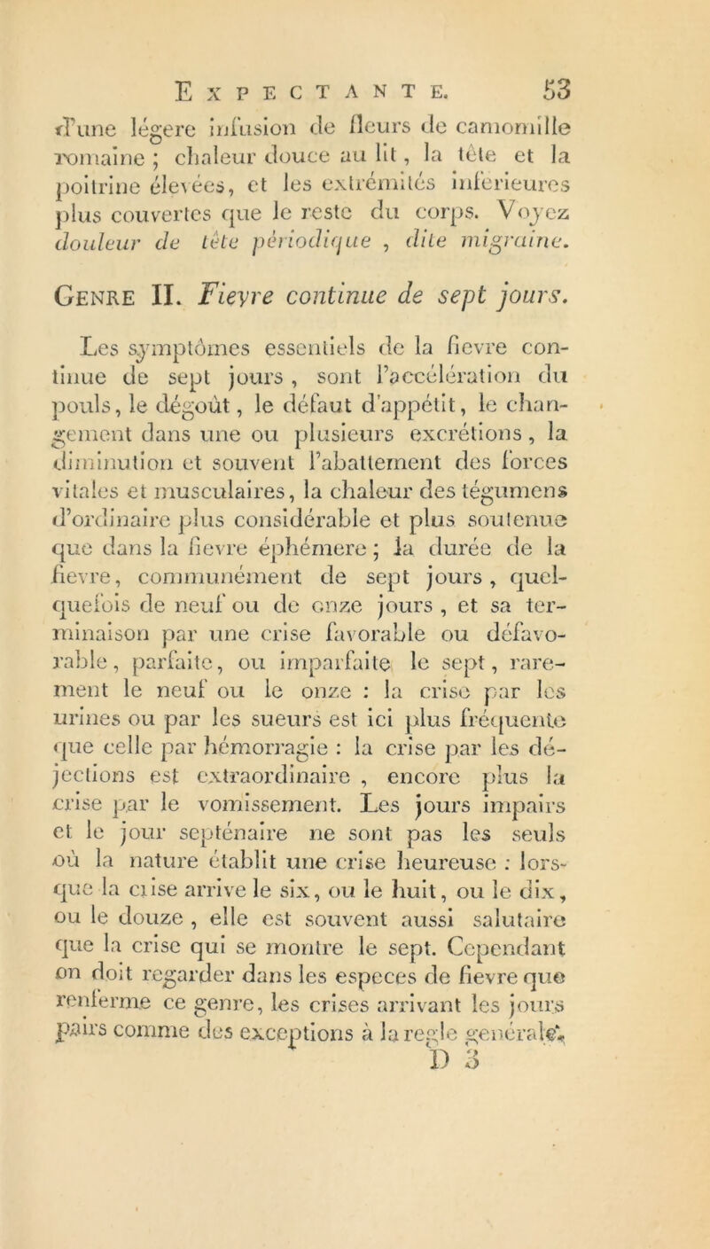 d’une légère infusion de fleurs de camomille romaine ; chaleur douce au lit, la tète et la poitrine élevées, et les extrémités inferieures plus couvertes que le reste du corps. Voyez douleur de tète périodique , dite migraine. Genre IL Fievre continue de sept jours. Les symptômes essentiels de la fîevre con- tinue de sept jours, sont l’accélération du pouls, le dégoût, le défaut d’appétit, le chan- gement dans une ou plusieurs excrétions, la diminution et souvent l’abattement des forces vitales et musculaires, la chaleur des tégumens d’ordinaire plus considérable et plus soutenue que dans la fievre éphémère ; la durée de la fîevre, communément de sept jours, quel- quefois de neuf ou de onze jours , et sa ter- minaison par une crise favorable ou défavo- rable, parfaite, ou imparfaite le sept, rare- ment le neuf ou le onze : la crise par les urines ou par les sueurs est ici plus fréquente que celle par hémorragie : la crise par les dé- jections est extraordinaire , encore plus la crise par le vomissement. Les jours impairs et le jour septénaire ne sont pas les seuls où la nature établit une crise heureuse ; lors- que la ciise arrive le six, ou le huit, ou le dix, ou le douze , elle est souvent aussi salutaire que la crise qui se montre le sept. Cependant on doit regarder dans les especes de fievre que renferme ce genre, les crises arrivant les jours pairs comme des exceptions à la réglé générale#,