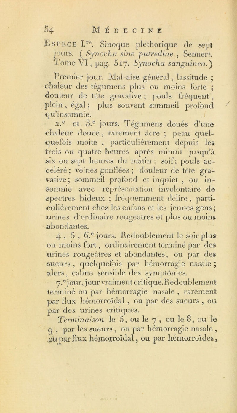 Espece I.re. Sinoque pléthorique de sep! jours. ( Synocha sine putredine , Sennert. Tome VI, pag. 517. Synocha sanguinea.) Premier jour. Mal-aise général, lassitude ; chaleur des tégumens plus ou moins forte ; douleur de tète gravative ; pouls fréquent , plein , égal ; plus souvent sommeil profond qu’in somme. 2.e et 3.e jours. Tégumens doués d’une chaleur douce, rarement acre ; peau quel- quefois moite , particuliérement depuis les trois ou quatre heures après minuit jusqu’à six ou sept heures du matin ; soif; pouls ac- céléré; veines gonflées ; douleur de tête gra- vative; sommeil profond et inquiet , ou in- somnie avec représentation involontaire de spectres hideux ; fréquemment délire, parti- culiérement chez les enfans et les jeunes gens; urines d ordinaire rougeâtres et plus ou moins abondantes. 4 , 5 , 6.e jours. Redoublement le soir plus ou moins fort, ordinairement terminé par des urines rougeâtres et abondantes, ou par des sueurs , quelquefois par hémorragie nasale ; alors, calme sensible des sjmptomes. 7.e jour, jour vraiment cri tique.Redoublement terminé ou par hémorragie nasale , rarement par flux hémorroïdal , ou par des sueurs , ou par des urines critiques. Terminaison le 5, ou le 7 , ou le 8, ou le q , par les sueurs, ou par hémorragie nasale , ou par Hux hémorroïdal, ou par hémorroïdes.