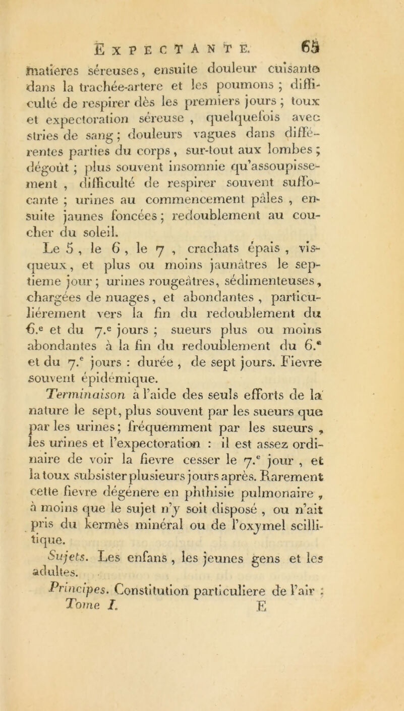 matières séreuses, ensuite douleur cuisantes dans la trachée-artere et les poumons ; diffi- culté de respirer dès les premiers jours ; toux et expectoration séreuse , quelquefois avec stries de sang; douleurs vagues dans di/Fé- rentes parties du corps , sur-tout aux lombes ; dégoût ; plus souvent insomnie qu’assoupisse- ment , difficulté de respirer souvent suffo- cante ; urines au commencement pâles , em suite jaunes foncées ; redoublement au cou- cher du soleil. Le 5 , le 6 , le 7 , crachats épais , vis- queux , et plus ou moins jaunâtres le sep- tième jour; urines rougeâtres, sédimenleuses, chargées de nuages, et abondantes , particu- liérement vers la fin du redoublement du 6,e et du y.e jours ; sueurs plus ou moins abondantes à la fin du redoublement du 6.® et du 7.® jours : durée , de sept jours. Fievre souvent épidémique. Terminaison a l’aide des seuls efforts de la nature le sept, plus souvent par les sueurs que par les urines ; fréquemment par les sueurs , les urines et l’expectoration : il est assez ordi- naire de voir la fievre cesser le 7.® jour , et la toux subsister plusieurs jours après. Rarement cette fievre dégénéré en phthisie pulmonaire y à moins que le sujet n’y soit disposé , ou n’ait pris du kermès minéral ou de l’oxymel scilli- tique. Sujets. Les enfans , les jeunes gens et les adultes. Principes. Constitution particulière de l’air : Tome. I. JT