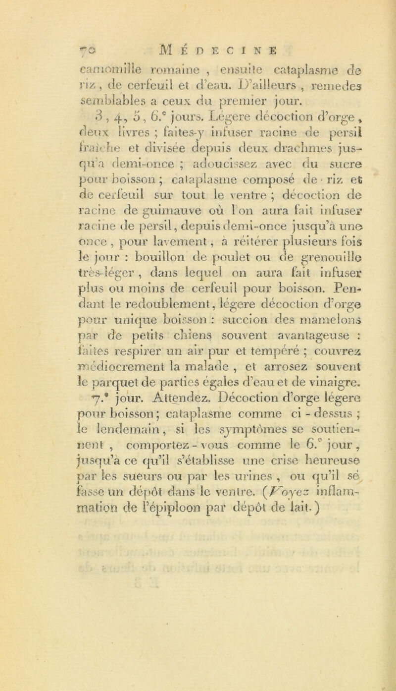 camomille romaine , ensuite cataplasme de riz, de cerfeuil et d'eau. D’ailleurs , remedes semblables a ceux du premier jour. 3,4, 5,6.® jours. Légère décoction d’orge* deux livres ; faites-y infuser racine de persil fraîche et divisée depuis deux drachmes jus- qu a demi-once ; adoucissez avec (lu sucre pour boisson ; cataplasme composé de - riz et de cerfeuil sur tout le ventre ; décoction de racine de guimauve où I on aura fait infuser racine de persil, depuis demi-once jusqu’à une once , pour lavement, a réitérer plusieurs fois le jour : bouillon de poulet ou de grenouille très-léger , dans lequel on aura fait infuser plus ou moins de cerfeuil pour boisson. Pen- dant le redoublement, légère décoction d’orge pour unique boisson : succion des mamelons par de petits chiens souvent avantageuse : faites respirer un air pur et tempéré ; couvrez médiocrement la malade , et arrosez souvent le parquet de parties égales d’eau et de vinaigre. 7.® jour. Attendez. Décoction d’orge légère pour boisson; cataplasme comme ci - dessus ; le lendemain, si les symptômes se soutien- nent , comportez-vous comme le 6.° jour, jusqu’à ce qu’il s’établisse une crise heureuse par les sueurs ou par les urines , ou qu’il sé fasse un dépôt dans le ventre. {Voyez inflam- mation de l’épiploon par dépôt de lait.)