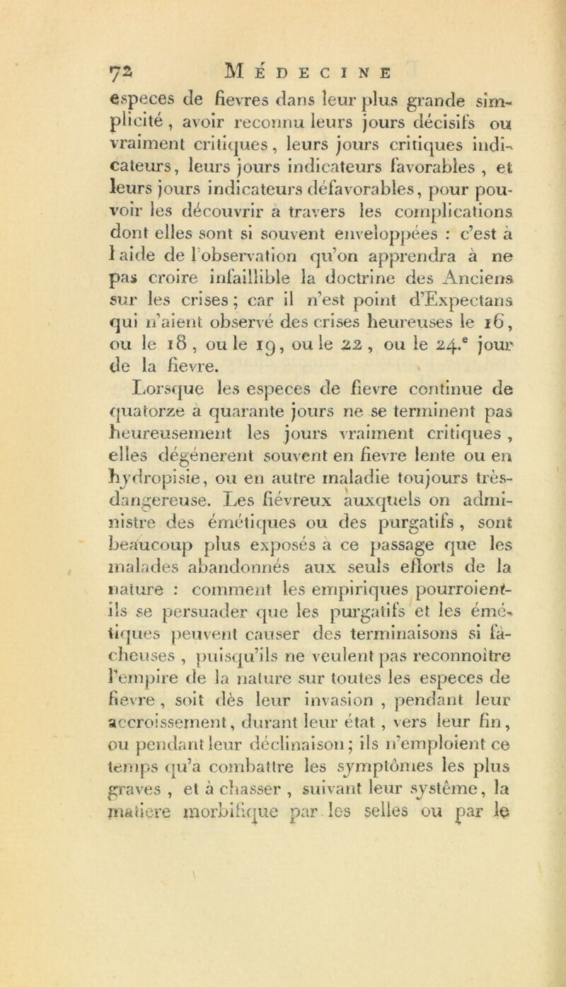 especes de fievres dans leur plus grande sim- plicité , avoir reconnu leurs jours décisifs ou vraiment critiques, leurs jours critiques indi- cateurs, leurs jours indicateurs favorables , et leurs jours indicateurs défavorables, pour pou- voir les découvrir a travers les complications dont elles sont si souvent enveloppées : c’est à 1 aide de 1 observation qu’on apprendra à ne pas croire infaillible la doctrine des Anciens sur les crises ; car il n’est point d’Expeetans qui n’aient observé des crises heureuses le 16, ou le 18 , ou le ig, ou le 22 , ou le 24.® jour de la fievre. Lorsque les especes de fievre continue de quatorze a quarante jours ne se terminent pas heureusement les jours vraiment critiques, elles dégénèrent souvent en fievre lente ou en hydropisie, ou en autre maladie toujours très- dangereuse. Les fiévreux auxquels on admi- nistre des émétiques ou des purgatifs , sont beaucoup plus exposés a ce passage que les malades abandonnés aux seuls efforts de la nature : comment les empiriques pourroient- ils se persuader que les purgatifs et les émé- tiques peuvent causer des terminaisons si fâ- cheuses , puisqu’ils ne veulent pas reconnoitre l’empire de la nature sur toutes les especes de fievre , soit dès leur invasion , pendant leur accroissement, durant leur état, vers leur fin, ou pendant leur déclinaison; ils n'emploient ce temps qu’a combattre les symptômes les plus graves , et à chasser , suivant leur système, la matière morbifique par les selles ou par 1$