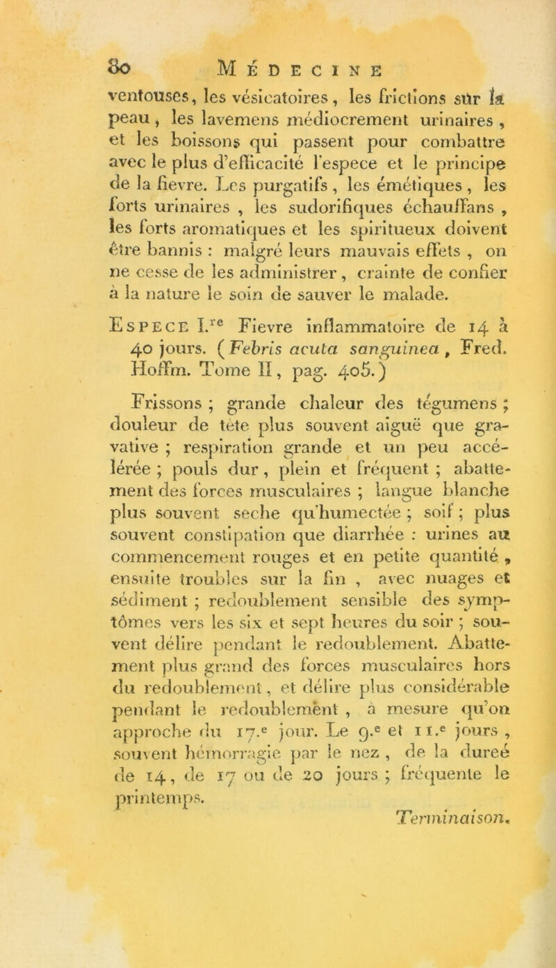 ventouses, les vésicatoires, les frictions sitr 11 peau , les lavemens médiocrement urinaires , et les boissons qui passent pour combattre avec le plus d’eflicacité l'espece et le principe de la lievre. Les purgatifs , les émétiques , les forts urinaires , les sudorifiques échauffans , les forts aromatiques et les spiritueux doivent être bannis : malgré leurs mauvais effets , on ne cesse de les administrer, crainte de confier à la nature le soin de sauver le malade. Espece Lre Fievre inflammatoire de 14 à 40 jours. (Febris acuta sanguinea , Fred. Hoflfm. Tome II, pag. 4o5.) Frissons ; grande chaleur des tégumens ; douleur de tete plus souvent aiguë que gra- vative ; respiration grande et un peu accé- lérée ; pouls dur, plein et fréquent ; abatte- ment des forces musculaires ; langue blanche plus souvent seche qu humectée ; soi! ; plus souvent constipation que diarrhée : urines au commencement rouges et en petite quantité , ensuite troubles sur la fin , avec nuages et sédiment ; redoublement sensible des sjmp- tômes vers les six et sept heures du soir ; sou- vent délire pendant le redoublement. Abatte- ment plus grand des forces musculaires hors du redoublement, et délire plus considérable pendant le redoublement , a mesure qu’on approche du 17.e jour. Le q.e et n.e jours , souvent hémorragie par le nez , de la duree de 14, de 17 ou de 20 jours ; fréquente le printemps. 1Terminaison,