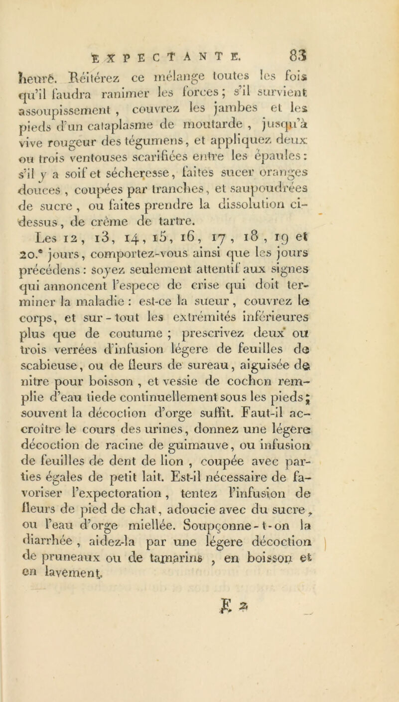 heure. Réitérez ce mélange toutes les fois qu’il faudra ranimer les forces ; s’il survient assoupissement , couvrez les jambes . et les pieds d’un cataplasme de moutarde , jusqu’à vive rougeur des tégumens, et appliquez deux ou trois ventouses scarifiées entre les épaules: s’il y a soif et sécheresse, faites sucer oranges douces , coupées par tranches, et saupoudrées de sucre , ou faites prendre la dissolution ci- dessus , de crème de tartre. Les 12 , i3, 14, i5, 16, 17, 18 , 19 et 20.® jours, comportez-vous ainsi que les jours précédens : sojez seulement attentif aux signes qui annoncent l’espece de crise qui doit ter- miner la maladie : est-ce la sueur, couvrez le corps, et sur-tout les extrémités inférieures plus que de coutume ; prescrivez deux ou trois verrées d’infusion légère de feuilles de scabieuse, ou de Heurs de sureau, aiguisée de nitre pour boisson , et vessie de cochon rem- plie d’eau tiede continuellement sous les pieds j souvent la décoction d’orge sulfit. Faut-il ac- croître le cours des urines, donnez une légère décoction de racine de guimauve, ou infusion de feuilles de dent de lion , coupée avec par- ties égales de petit lait. Est-il nécessaire de fa- voriser l’expectoration, tentez l’infusion de Heurs de pied de chat, adoucie avec du sucre, ou l’eau d’orge miellée. Soupçonne-1-on la diarrhée , aidez-la par une légère décoction de pruneaux ou de tamarins , en boisson et en lavement.