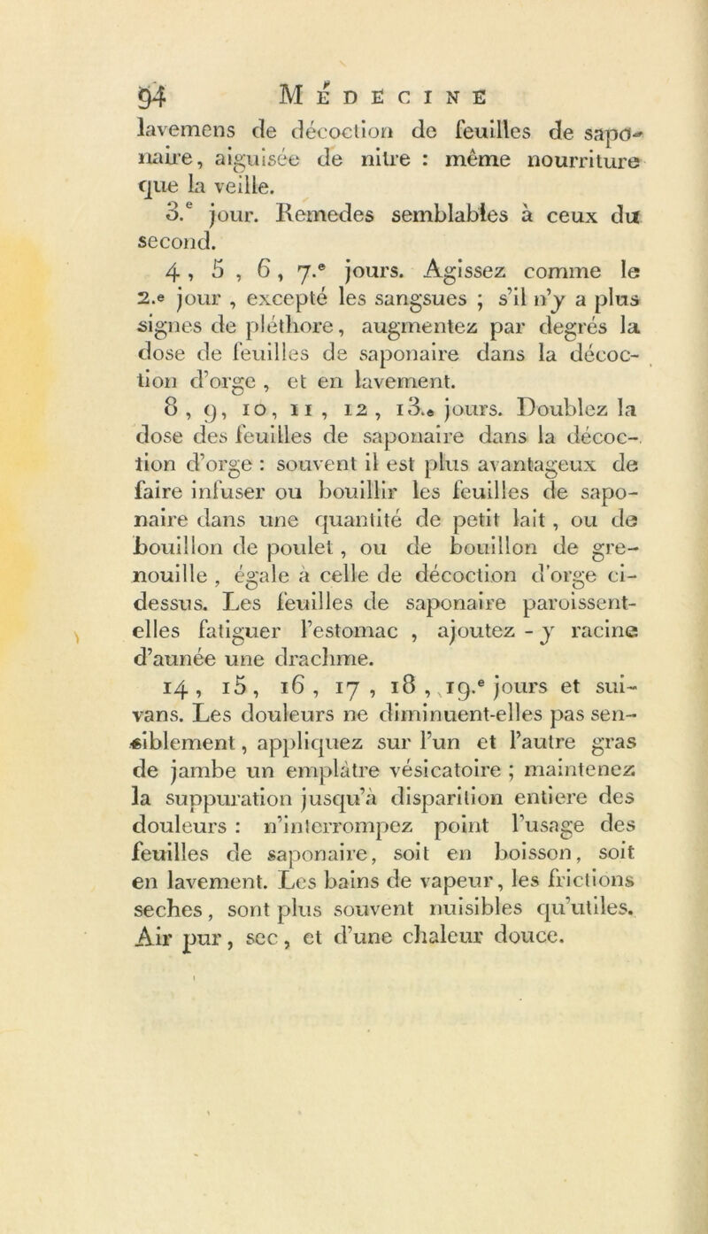 lavemens de décoction de feuilles de sapd-» naire, aiguisée de mire : même nourriture que la veille. 3. ° jour. Remedes semblables à ceux du second. 4, 5 , 6,7.® jours. Agissez comme le 2.e jour , excepté les sangsues ; s’il n’y a plus signes de pléthore, augmentez par degrés la dose de feuilles de saponaire dans la décoc- tion d’orge , et en lavement. 8,9, 10, 11 , 12, 13.« jours. Doublez la dose des feuilles de saponaire dans la décoc- tion d’orge : souvent il est plus avantageux de faire infuser ou bouillir les feuilles de sapo- naire dans une quantité de petit lait, ou de bouillon de poulet, ou de bouillon de gre- nouille , égale a celle de décoction d’orge ci- dessus. Les feuilles de saponaire paroissent- elles fatiguer l’estomac , ajoutez - y racine d’aunée une drachme. 14 , i5 , 16 , 17 , 18 , ,ig.e jours et sui- vans. Les douleurs ne diminuent-elles pas sen- siblement , appliquez sur l’un et l’autre gras de jambe un emplâtre vésicatoire ; maintenez la suppuration jusqu’à disparition entière des douleurs : n’interrompez point l’usage des feuilles de saponaire, soit en boisson, soit en lavement. Les bains de vapeur, les frictions seches, sont plus souvent nuisibles qu’utiles. Air pur, sec, et d’une chaleur douce.