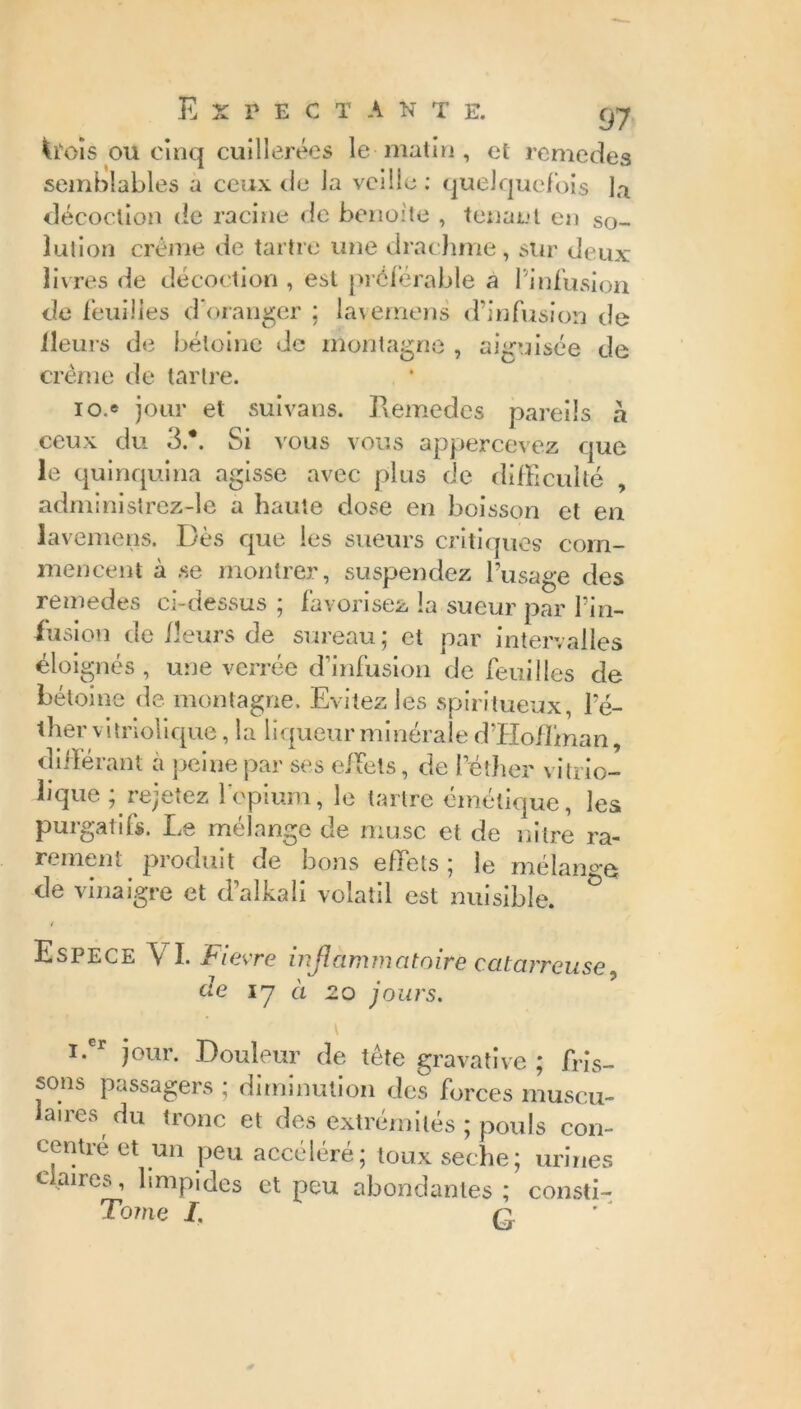 ^isois ou cinq cuillerées le matin, et remedes semblables a ceux de la veille: quelquefois la décoction de racine de benoîte , tenant en so- lution crème de tartre une drachme, sur deux livres de décoction , est préférable a 1 infusion de feuilles d'oranger : lavemens d’infusion de fleurs de bétoine de montagne , aiguisée de crème de tartre. 10/ jour et suivans. Hemedes pareils à ceux du 3.*. Si vous vous appercevez que le quinquina agisse avec plus de difficulté , administrez-îe a haute dose en boisson et en lavemens. Dès que les sueurs critiques com- mencent à .se montrer, suspendez l’usage des remedes ci-dessus ; favorisez la sueur par Pin- iusion de fleurs de sureau; et par intervalles éloignés , une verrée d’infusion de feuilles de bétoine de montagne. Evitez les spiritueux, le- ther vitriolique, la liqueur minérale d’Hoffman, différant à peine par ses effets, de l’éther vitrio- lique ; rejetez l’opium, le tartre émétique, les purgatifs. Le mélange de musc et de nitre ra- rement produit de bons effets ; le mélange de vinaigre et d’alkali volatil est nuisible. Espece V I. Fievre inflammatoire catar, de 17 a 20 jours. ''reuse, i.cr jour. Douleur de tête gravative ; fris- sons passagers ; diminution des forces muscu- laires du tronc et des extrémités ; pouls con- centré et un peu accéléré; toux seche; urines claires, limpides et peu abondantes; consti- Tome I. q