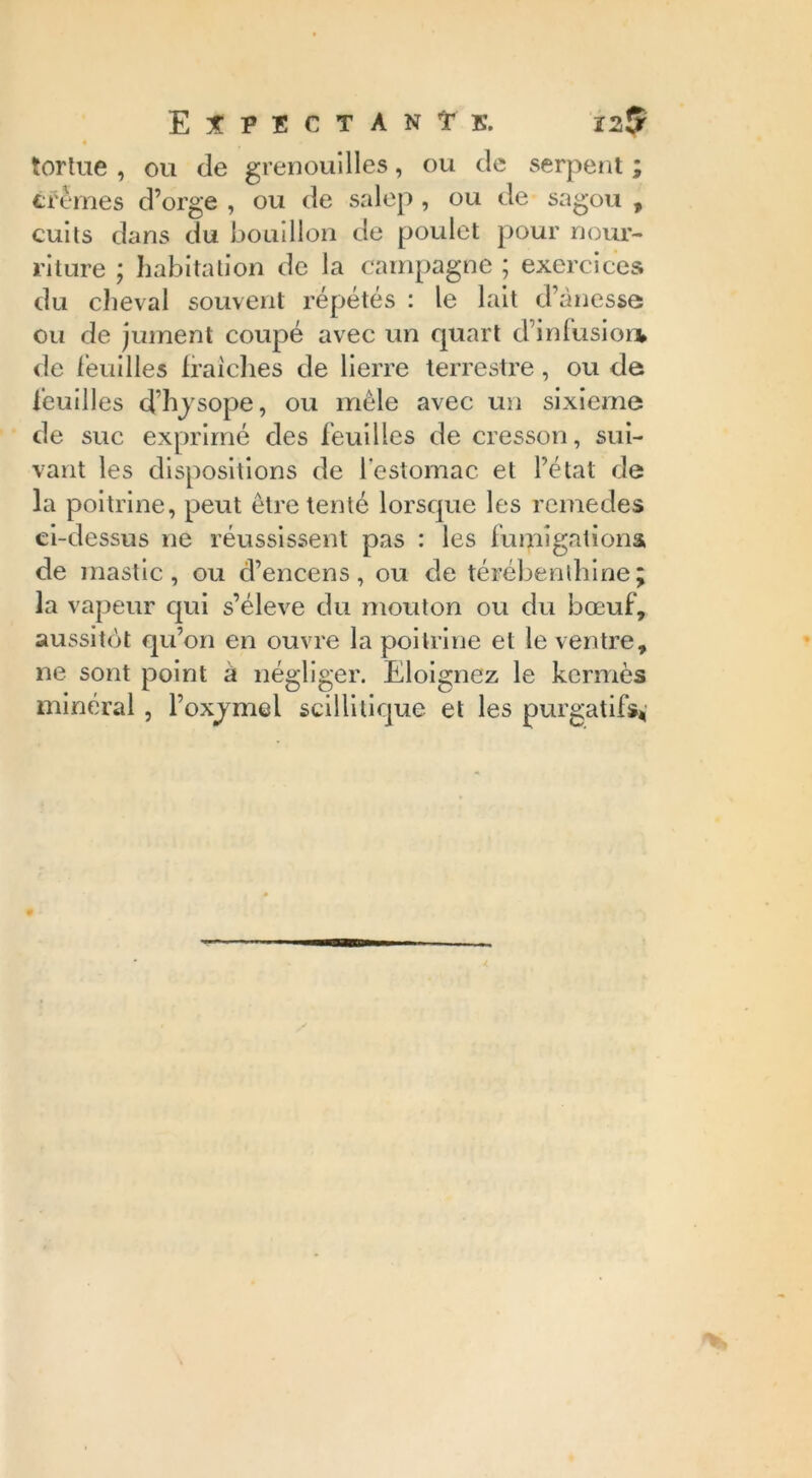 4 tortue , ou de grenouilles, ou de serpent ; crèmes d’orge , ou de salep , ou de sagou , cuits dans du bouillon de poulet pour nour- riture ; habitation de la campagne ; exercices du cheval souvent répétés : le lait d’ànesse ou de jument coupé avec un quart d’infusion, de feuilles Iraiches de lierre terrestre, ou de feuilles d’hysope, ou mêle avec un sixième de suc exprimé des feuilles de cresson, sui- vant les dispositions de l'estomac et l’état de la poitrine, peut être tenté lorsque les remedes ci-dessus ne réussissent pas : les fumigations de mastic, ou d’encens, ou de térébenthine; la vapeur qui s’élève du mouton ou du bœuf, aussitôt qu’on en ouvre la poitrine et le ventre, ne sont point à négliger. Eloignez le kermès minéral, Poxjmel scillitique et les purgatifs*