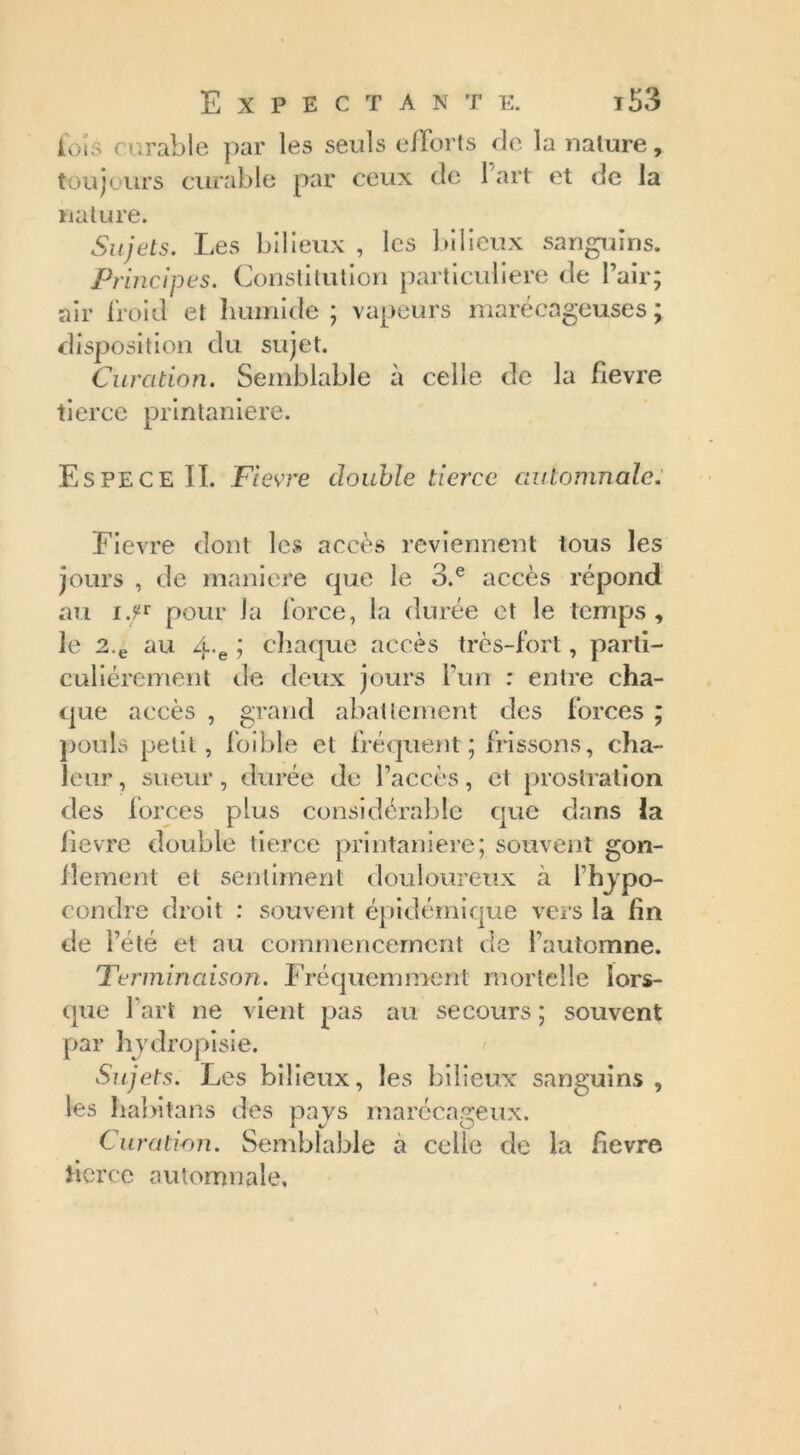 lois curable par les seuls efforts de la nature, toujours curable par ceux de l’art et de la nature. Sujets. Les bilieux , les bilieux sanguins. Principes. Constitution particulière de l’air; air froid et humide ; vapeurs marécageuses; disposition du sujet. Curation. Semblable a celle de la fievre tierce printanière. Espece IL Fievre double tierce automnale. Fievre dont les accès reviennent tous les jours , de maniéré que le 3.e accès répond au i.F pour la force, la durée et le temps , le 2.e au 4'e J chaque accès très-fort, parti- culiérement de deux jours l’un : entre cha- que accès , grand abattement des forces ; pouls petit, foibte et fréquent; frissons, cha- leur , sueur, durée de l’accès, et prostration des forces plus considérable que dans la fievre double tierce printanière; souvent gon- flement et sentiment douloureux à l’hjpo- condre droit : souvent épidémique vers la fin de l’été et au commencement de l’automne. Terminaison. Fréquemment mortelle lors- que l’art ne vient pas au secours ; souvent par hydropisie. Sujets. Les bilieux, les bilieux sanguins , les habitans des pays marécageux. Curation. Semblable à celle de la fievre tierce automnale.