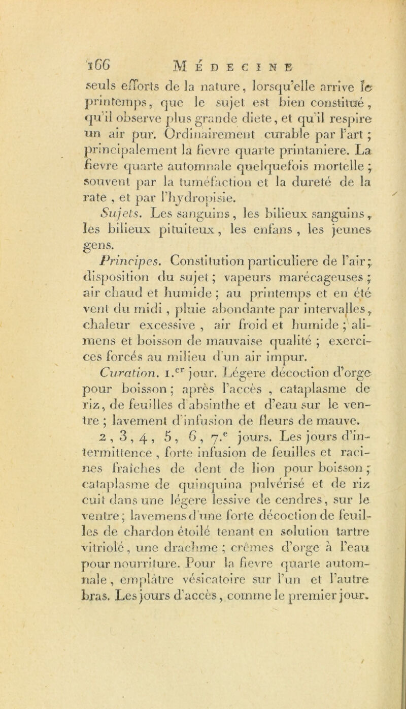 ï GG Médecine seuls e/Torts de la nature, lorsqu’elle arrive îc printemps, que le sujet est bien constitué, qu il observe plus grande dicte, et qu il respire un air pur. Ordinairement curable par l’art ; principalement la fievre quarte printanière. La fievre quarte automnale quelquefois mortelle ; souvent par la tuméfaction et la dureté de la rate , et par Hrydropisie. Sujets. Les sanguins , les bilieux sanguins , les bilieux pituiteux, les en l'an s , les jeunes gens. Principes. Constitution particulière de l’air;, disposition du sujet ; vapeurs marécageuses ; air chaud et humide ; au printemps et en été vent du midi, pluie abondante par intervalles T chaleur excessive , air froid et humide ; ali- mens et boisson de mauvaise qualité ; exerci- ces forcés au milieu d’un air impur. Curation. i.erjour. Légère décoction d’orge pour boisson; après l’accès , cataplasme de riz, de feuilles d absinthe et d’eau sur le ven- tre ; lavement d infusion de fleurs de mauve. 2,3,4, 5 , 6 , y.6 jours. Les jours d’in- termittence , forte infusion de feuilles et raci- nes fraîches de dent de lion pour boisson ; cataplasme de quinquina pulvérisé et de riz cuit dans une légère lessive de cendres, sur Je ventre; lavemensd’une forte décoction de feuil- les de chardon étoilé tenant en solution tartre vitriolé, une drachme ; crèmes d’orge à l’eau pour nourriture. Pour la fievre quarte autom- nale , emplâtre vésicatoire sur l’un et l’autre bras. Les jours d’accès, comme le premier jour.