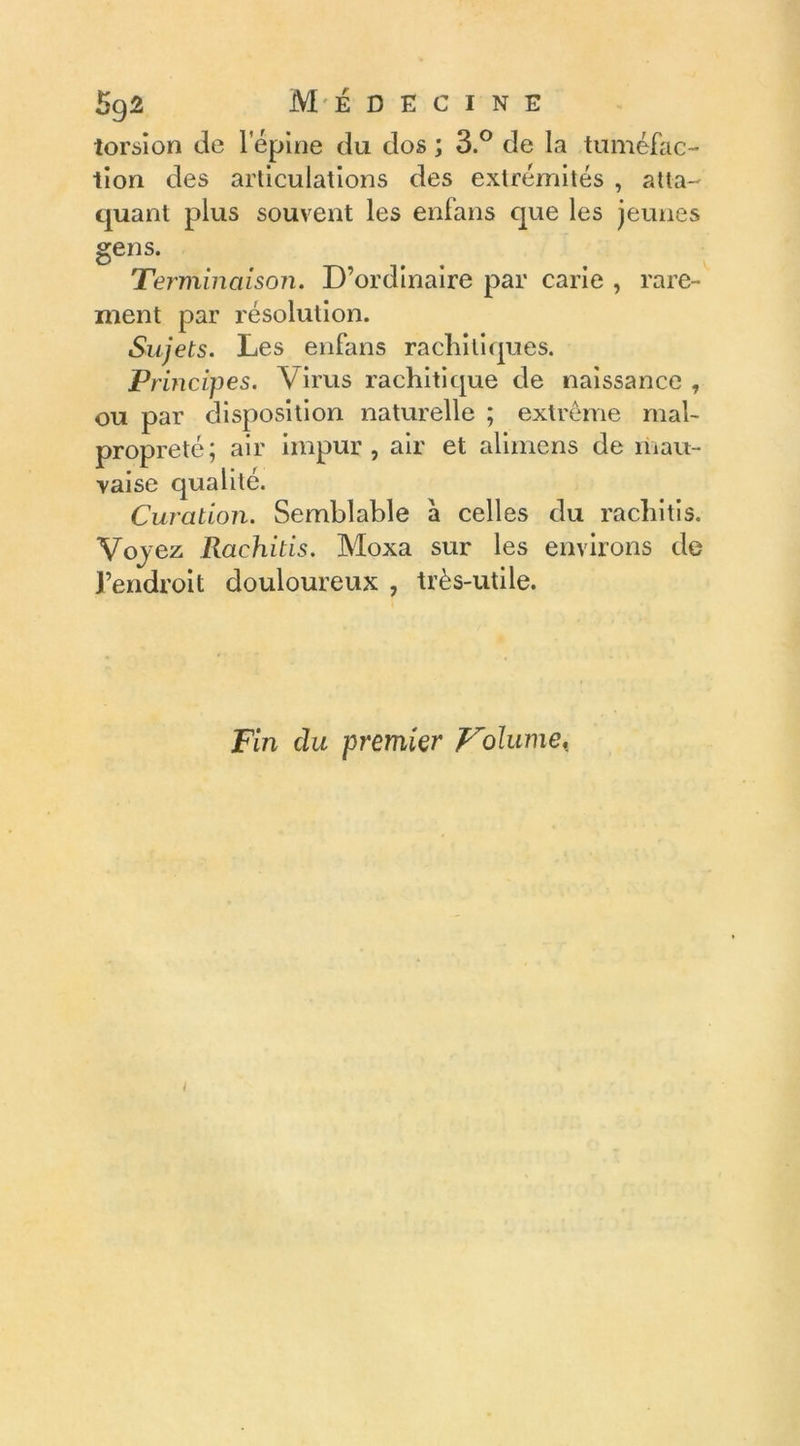 torsion de l'épine du dos ; 3.° de la tuméfac- tion des articulations des extrémités , atta- quant plus souvent les enfans que les jeunes gens. Terminaison. D’ordinaire par carie , rare- ment par résolution. Sujets. Les enfans rachitiques. Principes. Virus rachitique de naissance , ou par disposition naturelle ; extrême mal- propreté; air impur, air et alimens de mau- vaise qualité. Curation. Semblable a celles du racliitis. Vq) ez Rachitis. Moxa sur les environs de l’endroit douloureux , très-utile. Fin du premier Volume,