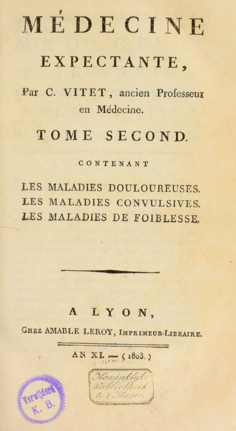 EXPECTANTE, Far C. VITE T, ancien Professeur en Médecine. TOME SECOND. CONTENANT LES MALADIES DOULOUREUSES. LES MALADIES CONVULSIVES. LES MALADIES DE FOIBLESSE. A LYON, Chez AMABLE LEROY, Imprimeür-Libraire. AN XI. ( i8o3. 1 à *V J