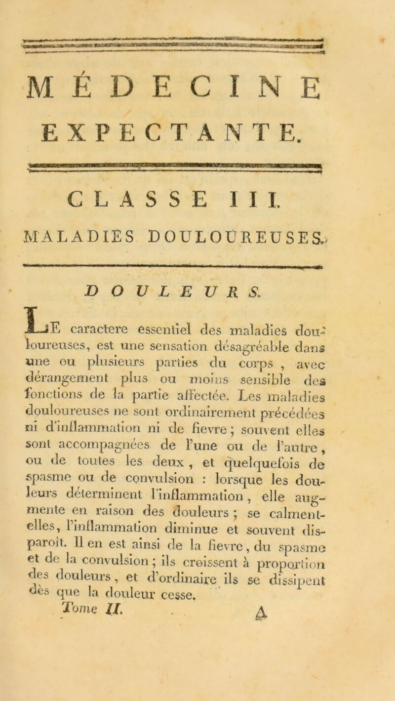 EXPECTANTE. T—■ ■■ ' ■ ■ - — CLASSE III. MALADIES DOULOUREUSES., DOULEURS. I.jE caractère essentiel des maladies dou- loureuses, est une sensation désagréable dans une ou plusieurs parties du corps , avec dérangement plus ou moins sensible des fonctions de la partie affectée. Les maladies douloureuses ne sont ordinairement précédées ni d’inflammation ni de fievre ; souvent elles sont accompagnées de l’une ou de l’autre, ou de toutes les deux , et quelquefois de spasme ou de convulsion : lorsque les dou- leurs déterminent l’inflammation, elle aug- mente en raison des douleurs ; se calment- elles, l’inflammation diminue et souvent dis- paroi t. lien est ainsi de la fievre, du spasme et de la convulsion ; ils croissent à proportion des douleurs, et d’ordinaire ils se dissipent dès que la douleur cesse. Tome IL . A