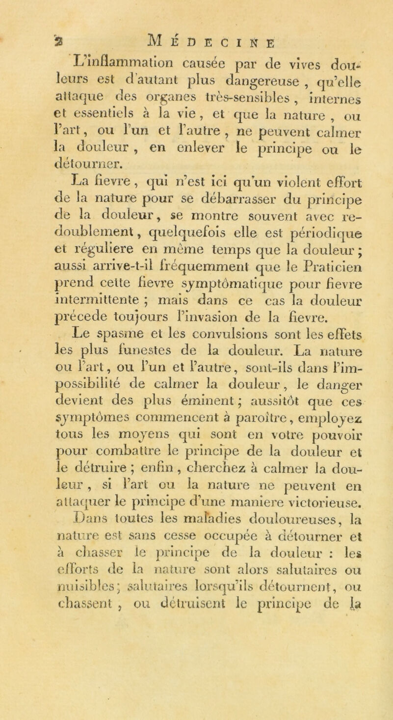 L’Inflammation causée par de vives dou- leurs est d autant plus dangereuse , qu’elle attaque des organes très-sensibles, internes et essentiels a la vie, et que la nature , ou l’art, ou l’un et l’autre, ne peuvent calmer la douleur , en enlever le principe ou le détourner. La fievre , qui n’est ici qu’un violent effort de la nature pour se débarrasser du principe de la douleur, se montre souvent avec re- doublement , quelquefois elle est périodique et régulière en même temps que la douleur ; aussi arrive-t-il fréquemment que le Praticien prend celte fievre symptomatique pour fievre intermittente ; mais dans ce cas la douleur précédé toujours l’invasion de la fievre. Le spasme et les convulsions sont les effets les plus funestes de la douleur. La nature ou l’art, ou l’un et l’autre, sont-ils dans l’im- possibilité de calmer la douleur, le danger devient des plus éminent ; aussitôt que ces symptômes commencent à paroitre, employez tous les moyens qui sont en votre pouvoir pour combattre le principe de la douleur et le détruire ; enfin, cherchez à calmer la dou- leur , si fart ou la nature ne peuvent en attaquer le principe d’une maniéré victorieuse. Dans toutes les maladies douloureuses, la nature est sans cesse occupée à détourner et à chasser le principe de la douleur : les efforts de la nature sont alors salutaires ou nuisibles; salutaires lorsqu’ils détournent, ou (.liassent , ou détruisent le principe de la