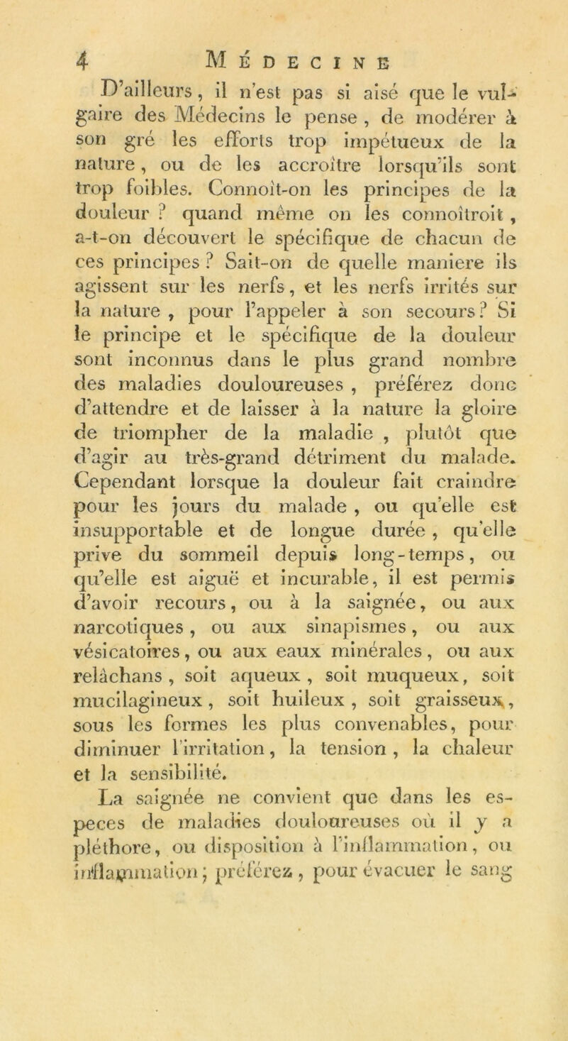 D’ailleurs, il n’est pas si aisé que le vul- gaire cîes Médecins le pense , de modérer k son gré les efforts trop impétueux de la nature, ou de les accroître lorsqu’ils sont trop foibles. Connoit-on les principes de la douleur ? quand même on les connoîtroit, a-t-on découvert le spécifique de chacun de ces principes ? Sait-on de quelle manière ils agissent sur les nerfs, et les nerfs irrités sur la nature , pour l’appeler à son secours? Si le principe et le spécifique de la douleur sont inconnus dans le plus grand nombre des maladies douloureuses , préférez donc d’attendre et de laisser à la nature la gloire de triompher de la maladie , plutôt que d’agir au très-grand détriment du malade. Cependant lorsque la douleur fait craindre pour les jours du malade , ou quelle est insupportable et de longue durée, quelle prive du sommeil depuis long-temps, ou qu’elle est aiguë et incurable, il est permis d’avoir recours, ou à la saignée, ou aux narcotiques, ou aux. sinapismes, ou aux vésicatoires, ou aux eaux minérales, ou aux relâchans , soit aqueux, soit muqueux, soit mucilagineux, soit huileux, soit graisseux, sous les formes les plus convenables, pour diminuer 1 irritation, la tension, la chaleur et la sensibilité. La saignée ne convient que dans les es- peces de maladies douloureuses où il y a pléthore, ou disposition à rinflammation, ou Mlajçnmation ; préférez, pour évacuer le sang