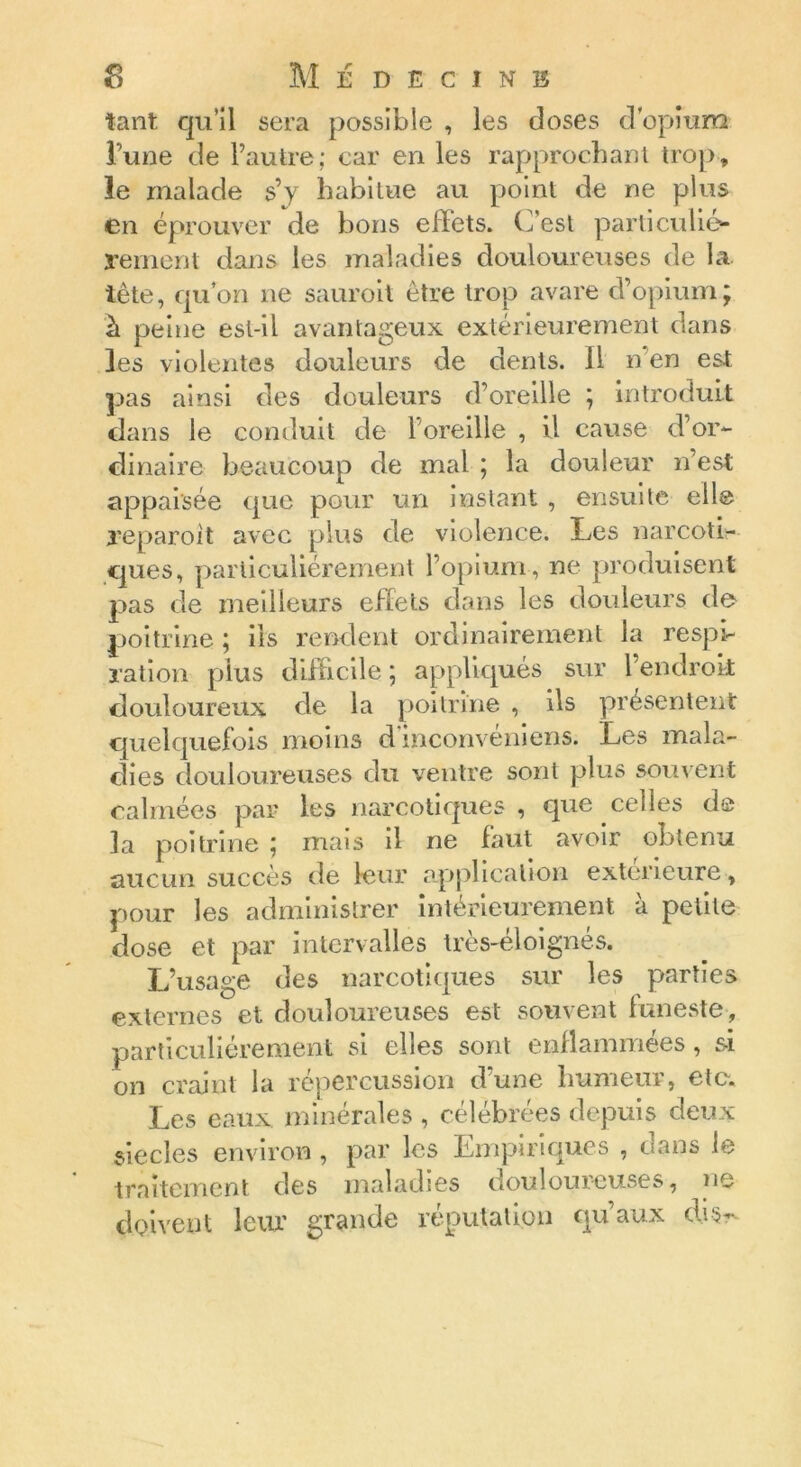 tant qu’il sera possible , les closes d'opium Tune de l’autre; car en les rapprochant trop, le malade s’y habitue au point de ne plus en éprouver de bons effets. C’est particulié- rement dans les maladies douloureuses de la. tète, qu’on ne sauroit être trop avare d’opium; à peine est-il avantageux extérieurement dans les violentes douleurs de dents. 11 n en est pas ainsi des douleurs d’oreille ; introduit dans le conduit de l’oreille , il cause d’or- dinaire beaucoup de mal ; la douleur n’est appai'sée que pour un instant , ensuite elle reparoît avec plus de violence. Les narcoti- ques, particuliérement l’opium , ne produisent pas de meilleurs effets dans les douleurs de poitrine ; iis rendent ordinairement la respi- ration plus difficile ; appliqués sur l’endroit douloureux de la poitrine , ils présentent quelquefois moins d'inconvéniens. Les mala- dies douloureuses du ventre sont plus souvent calmées par les narcotiques, que celles de la poitrine ; mais il ne faut avoir obtenu aucun succès de leur application extérieure, pour les administrer intérieurement à petite dose et par intervalles très-éloignés. L’usage des narcotiques sur les parties externes et douloureuses est souvent funeste, particuliérement si elles sont enflammées, si on craint la répercussion d’une humeur, etc. Les eaux minérales , célébrées depuis deux siècles environ , par les Empiriques , dans le traitement des maladies douloureuses, ne doivent leur grande réputation qu’aux cW