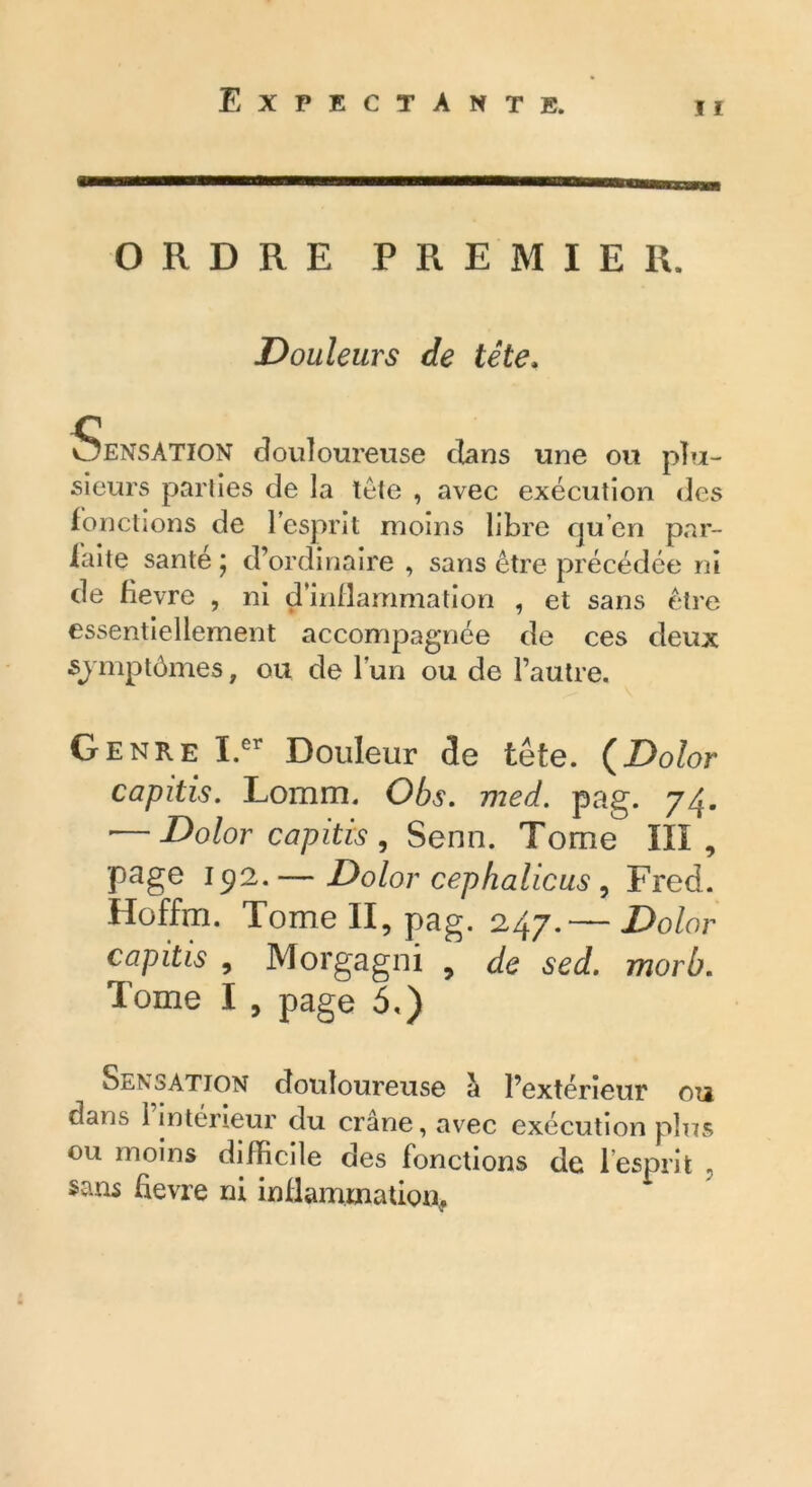 ORDRE PREMIER. Douleurs de tête. OENSATION douloureuse dans une ou plu- sieurs parties de la tète , avec exécution des fonctions de l’esprit moins libre qu’en par- laite santé * d’ordinaire , sans être précédée ni de fievre , ni d’inflammation , et sans être essentiellement accompagnée de ces deux symptômes, ou de l’un ou de l’autre. Genre I.cr Douleur de tête. (Dolor capitis. Lomm. Obs. med. pag. 74. '—Dolor capitis , Senn. Tome III, page 192.— Dolor cephalicus 1 Fred. Hoffrri. Tome II, pag. 247.— Dolor capitis , Morgagni , de sed. morb. Tome I , page 5,) Sensation douloureuse à l’extérieur ou dans 1 intérieur du crâne, avec exécution plus ou moins diiRcile des fonctions de 1 esprit , sans fievre ni inflammation*