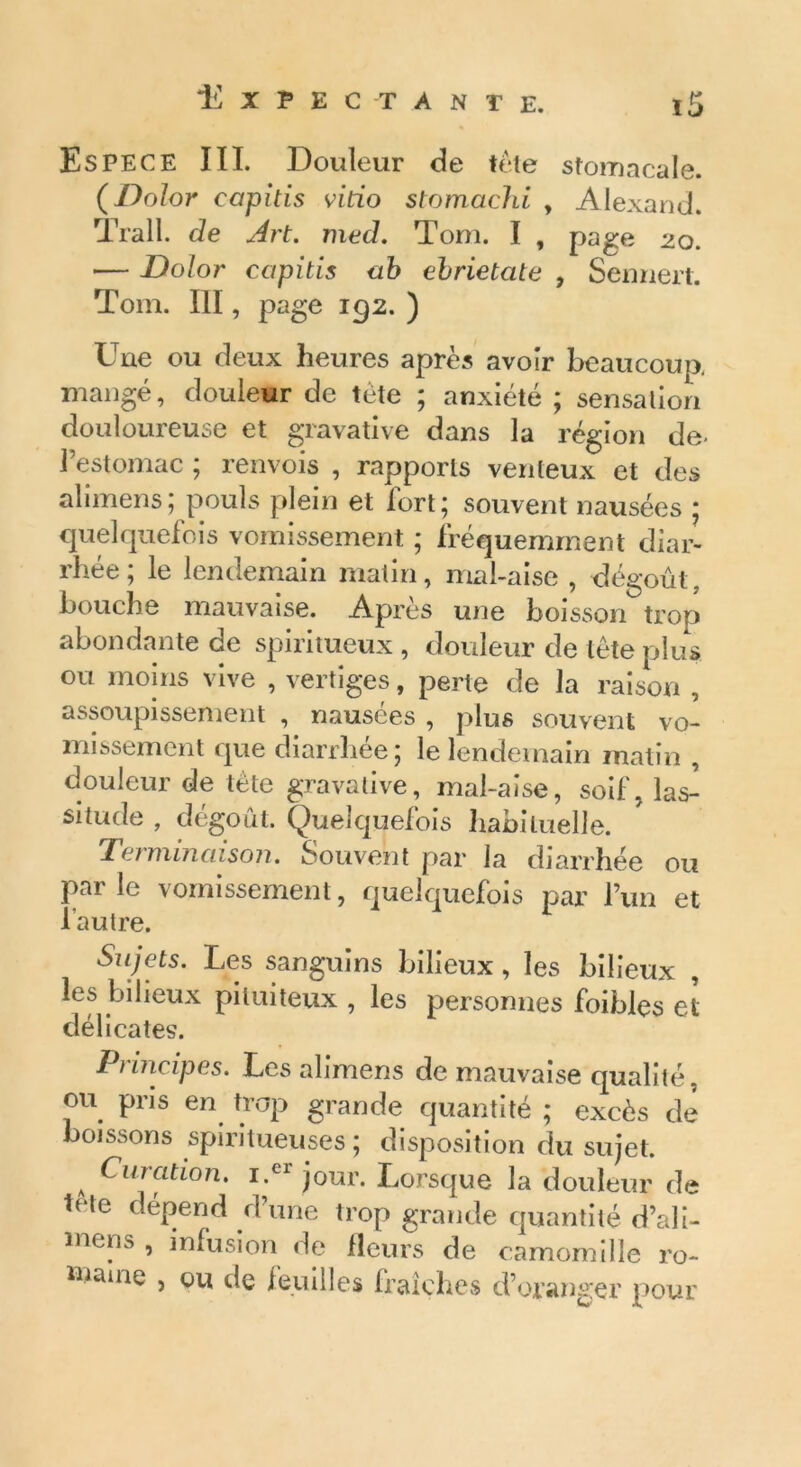 Es PE CE III. Douleur de tète stomacale. (Do/or capitis vitio stomachi , Alexand. Trall. de Art. med. Tom. I , page 20. — Dolor capitis ab ebrietate , Sennert. Tom. III, page 192. ) Une ou deux heures après avoir beaucoup mangé, douleur de tète ; anxiété ; sensation douloureuse et gravative dans la région de- l’estomac ; renvois , rapports venteux et des alimens; pouls plein et fort; souvent nausées ; quelquefois vomissement ; fréquemment diar- rhée ; le lendemain matin, mal-aise , dégoût, bouche mauvaise. Après une boisson trop abondante de spiritueux , douleur de tête plus ou moins vive , vertiges, perte de la raison , assoupissement , nausées , plus souvent vo- missement que diarrhée; le lendemain matin , douleur de tête gravative, mal-aise, soif, las- situde , dégoût. Quelquefois habituelle. Terminaison. Souvent par la diarrhée ou parle vomissement, quelquefois par l’un et l’autre. Sujets. Les sanguins bilieux, les bilieux , les bilieux pituiteux , les personnes foibles et délicates. Principes. Les alimens de mauvaise qualité, ou pris en trop grande quantité ; excès de boissons spiritueuses ; disposition du sujet. A Curation. i.er jour. Lorsque la douleur de ,Rle dépend d’une trop grande quantité d’ali- mens , infusion de fleurs de camomille ro- maine , ou de feuilles fraîches d’oranger pour