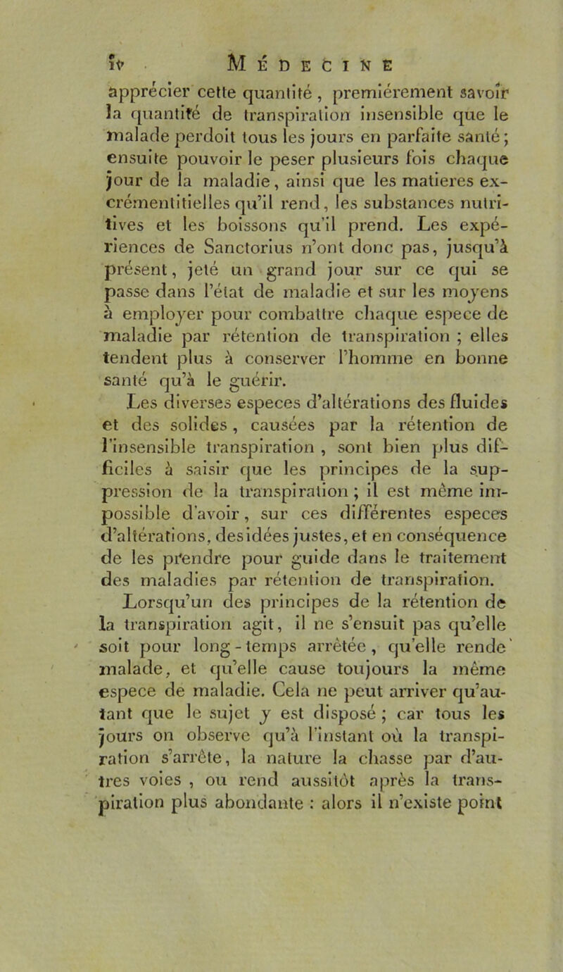 IP MÉDEfciNË apprécier celte quantité , premièrement savoir la quantifé de transpiration insensible que le malade perdoit tous les jours en parfaite santé; ensuite pouvoir le peser plusieurs fois chaque jour de la maladie, ainsi que les matières ex- crémentitielles qu’il rend, les substances nutri- tives et les boissons qu’il prend. Les expé- riences de Sanctorius n’ont donc pas, jusqu’à présent, jeté un grand jour sur ce qui se passe dans l’état de maladie et sur les mojens à employer pour combattre chaque espece de maladie par rétention de transpiration ; elles tendent plus à conserver l’homme en bonne santé qu’à le guérir. Les diverses especes d’altérations des fluides et des solides, causées par la rétention de l’insensible transpiration , sont bien plus dif- ficiles à saisir que les principes de la sup- pression de la transpiration ; il est même im- possible d’avoir, sur ces différentes especes d’altérations, desidées justes, et en conséquence de les prendre pour guide dans le traitement des maladies par rétention de transpiration. Lorsqu’un des principes de la rétention de la transpiration agit, il ne s’ensuit pas qu’elle soit pour long-temps arrêtée, qu’elle rende' malade, et qu’elle cause toujours la même espece de maladie. Cela ne peut arriver cju’au- tant que le sujet y est disposé ; car tous les jours on observe qu’à l’instant où la transpi- ration s’arrête, la nature la chasse par d’au- tres voies , ou rend aussitôt a|.irès la trarts- piratlon plus abondante : alors il n’existe point
