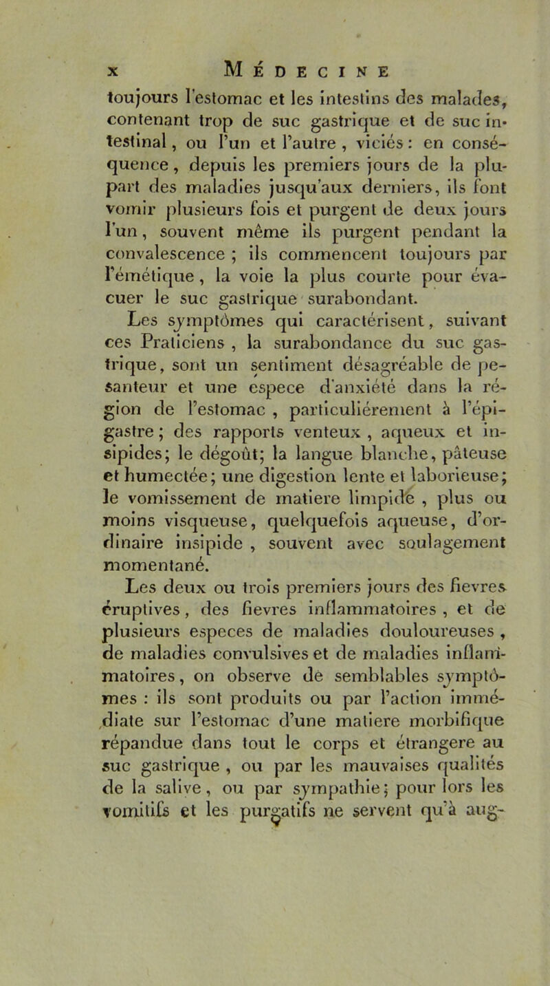 toujours l’estomac et les intestins des malades, contenant trop de suc gastrique et de suc in- testinal , ou l’un et l’autre , viciés : en consé- quence , depuis les premiers jours de la plu- part des maladies jusqu’aux derniers, ils font vomir plusieurs fols et purgent de deux jours l’un, souvent même ils purgent pendant la convalescence ; Us commencent toujoui*s par l’émétique, la voie la plus courte pour éva- cuer le suc gastrique surabondant. Les sjmptômes qui caractérisent, suivant ces Praticiens , la surabondance du suc gas- trique, sont un sentiment désagréable de pe- santeur et une espece d'anxiété dans la ré- gion de l’estomac , particuliérement à l’épi- gastre ; des rapports venteux , aqueux et in- sipides; le dégoût; la langue blanche, pâteuse et humectée; une digestion lente et laborieuse; le vomissement de matière llmpld'e , plus ou moins visqueuse, quelcjuefols aqueuse, d’or- dinaire insipide , souvent avec soulagement momentané. Les deux ou trois premiers jours des fievres éruptives, des fievres inflammatoires , et de plusieurs especes de maladies douloureuses , de maladies convulsives et de maladies Inflam- matoires , on observe dé semblables sjmplô- mes : ils sont produits ou par l’action Immé- ,dlate sur l’estomac d’une matière morblficpie répandue dans tout le corps et étrangère au suc gastrlc|ue , ou par les mauvaises qualités de la salive, ou par sjmpatble; pour lors les romltifs et les purgatifs ne servent qu’à aug-