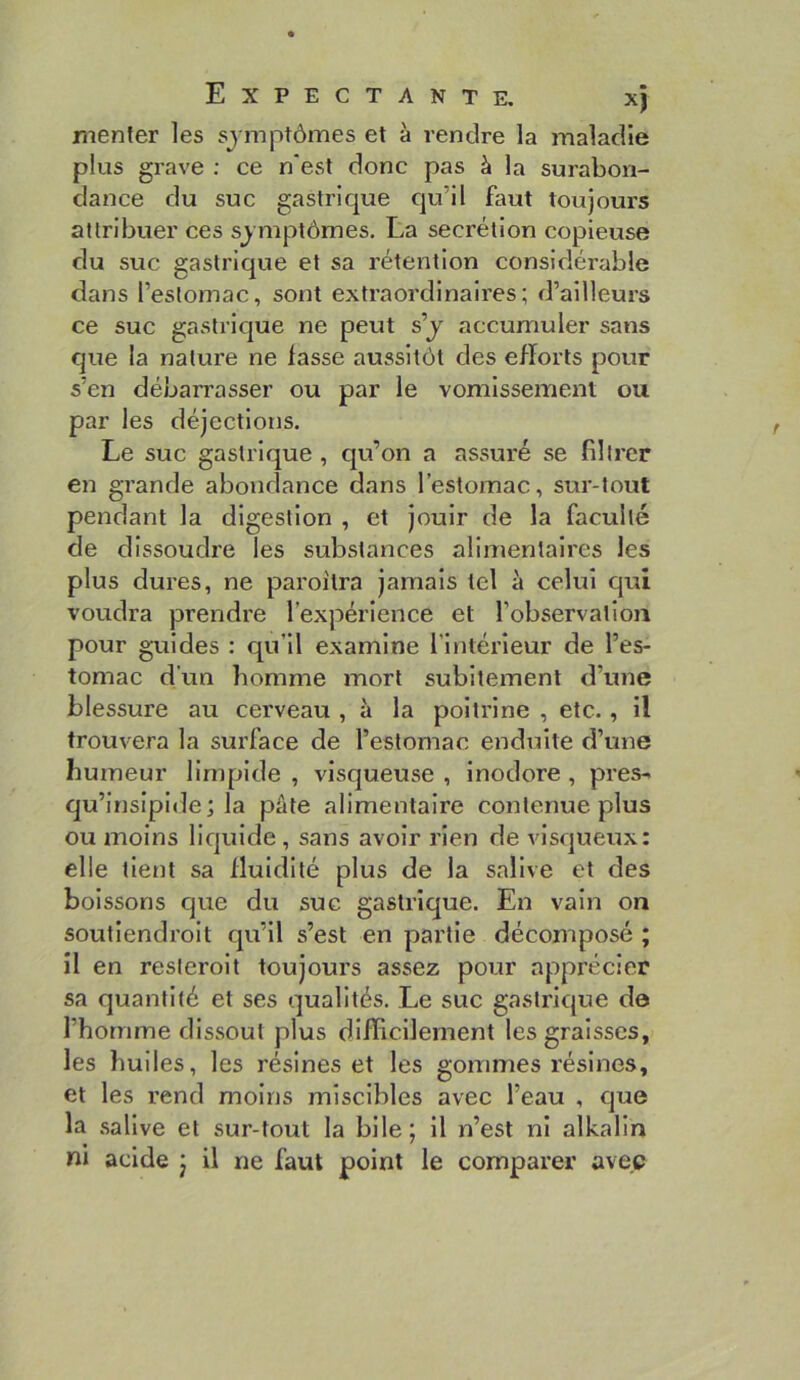 rnenler les symptômes et à vendre la maladie plus grave ; ce n'est donc pas à la surabon- dance du suc gastrique qu’il faut toujours attribuer ces sjmptômes. La secrétion copieuse du suc gastrique et sa rétention considérable dans l’estomac, sont extraordinaires; d’ailleurs ce suc gastrique ne peut s’y accumuler sans que la nature ne lasse aussitôt des elïorts pour s’en débarrasser ou par le vomissement ou par les déjections. Le suc gastrique , qu’on a assuré se filtrer en grande abondance dans l’estomac, sur-tout pendant la digestion , et jouir de la faculté de dissoudre les substances alimentaires les plus dures, ne paroîtra jamais tel à celui qui voudra prendre l’expérience et l’observation pour guides : qu’il examine l’Intérieur de l’es- tomac d'un homme mort subitement d’une blessure au cerveau , à la poitrine , etc., il trouvera la surface de l’estomac enduite d’une humeur limpide , visqueuse , inodore, près- qu’irislplde; la pâte alimentaire contenue plus ou moins liquide , sans avoir rien de visqueux: elle tient sa fluidité plus de la salive et des boissons que du suc gastrique. En vain on soutiendroit qu’il s’est en partie décomposé ; il en resleroit toujours assez pour apprécier sa quantité et ses qualités. Le suc gastrique do l’homme dissout plus difficilement les graisses, les huiles, les résines et les gommes résines, et les rend moins miscibles avec l’eau , que la salive et sur-tout la bile; il n’est ni alkalin ni acide j il ne faut point le comparer avec