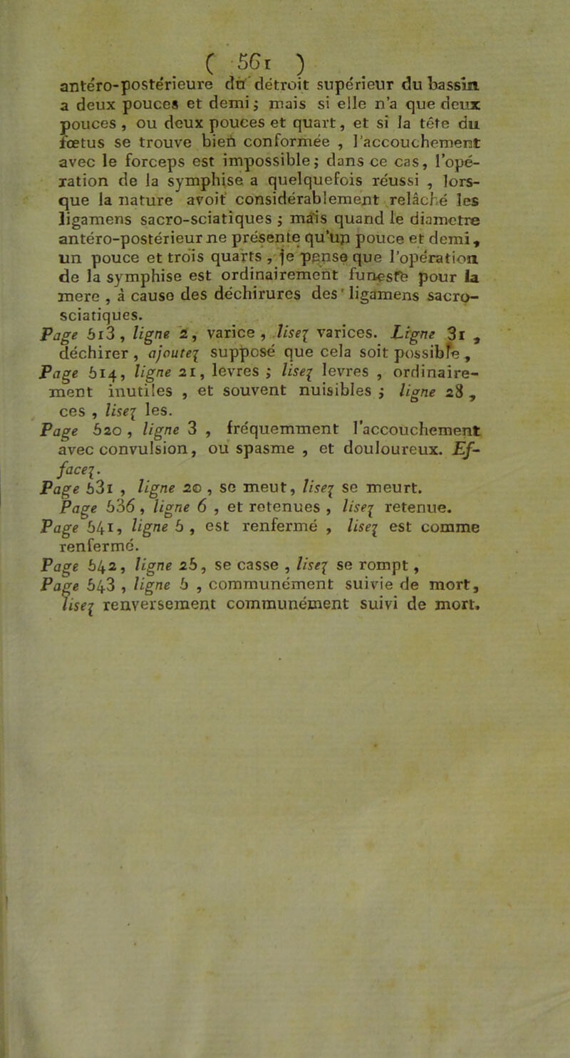 C 5Gi ) antéro-postérieure dû détroit supérieur du Irassm a deux pouces et demi ; mais si elle n’a que deux pouces , ou deux pouces et quart, et si la tête du fœtus se trouve bien conformée , l’accouchement avec le forceps est impossiblej dans ce cas, l’opé- lation de la symphise a quelquefois réussi , lors- que la nature avoif considérablement relâché les ligamens sacro-sciatîques ; mâis quand le diamètre antéro-postérieur ne présente qu’üp pouce et demi, un pouce et trois quarts , je ppnse que l’opération de la symphise est ordinairement funesffe pour la mere , à cause des déchirures des ' ligamens sacro- sciatiques. Pûge 5i3, ligne 2, varice, Mseï varices. Ligne 3i , déchirer , ajoutei supposé que cela soit possibfe , Page 614, ligne 21, levres ; lise^ levres , ordinaire- ment inutiles , et souvent nuisibles i ligne 28 , ces , liseï les. Page bio , ligne 3 , fréquemment l’accouchement avec convulsion, ou spasme , et douloureux. Ef- facei. Page 63i , ligne 20 , se meut, lise^ se meurt. Page 536, ligne 6 , et retenues , //srj retenue. Page 5415 ligne 5, est renfermé , liseï est comme renfermé. Page 542, ligne 2b, se casse , lisej se rompt, Page 543 , ligne b , communément suivie de mort, liseï renversement communément suivi de mort.