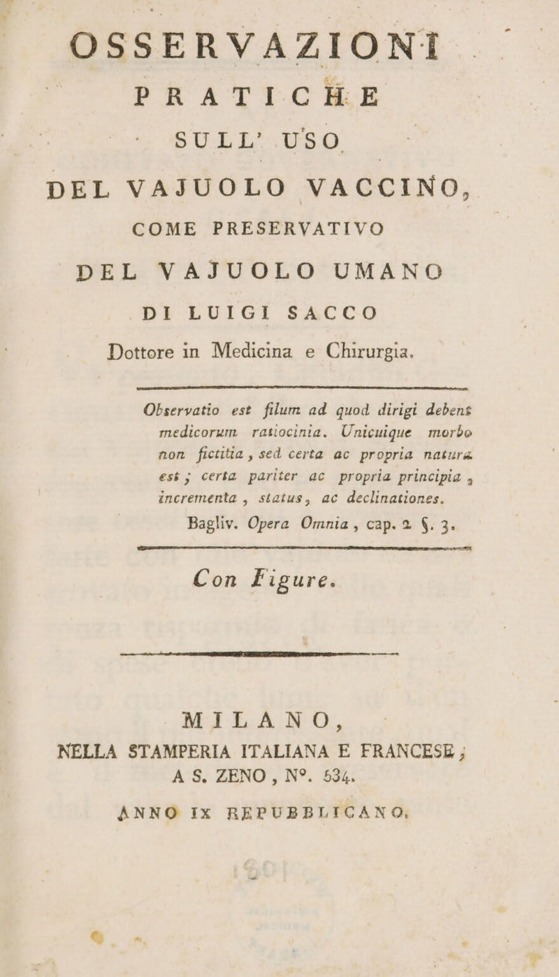 OSSERVAZIONI I PRATICHE SULL’.USO, DEL VAJUOLO VACCINO, COME PRESERVATIVO ‘DEL VAJUOLO UMANO DI LUIGI SACCO Dottore in Medicina e Chirurgia. Observatio est filum ad quod dirigi debent medicorum ratiocinia. Unicuique morbo non fictitia , sed certa ac propria natura est; certa pariter 4c propria principia , incrementa , status, ac declinationes. Bagliv. Opera Omnia, cap. 2 $. 3. Con Figure. MILANO, NELLA STAMPERIA ITALIANA E FRANCESE, A S. ZENO, N°. 534. ANNO Ix REPUBBLICANO,