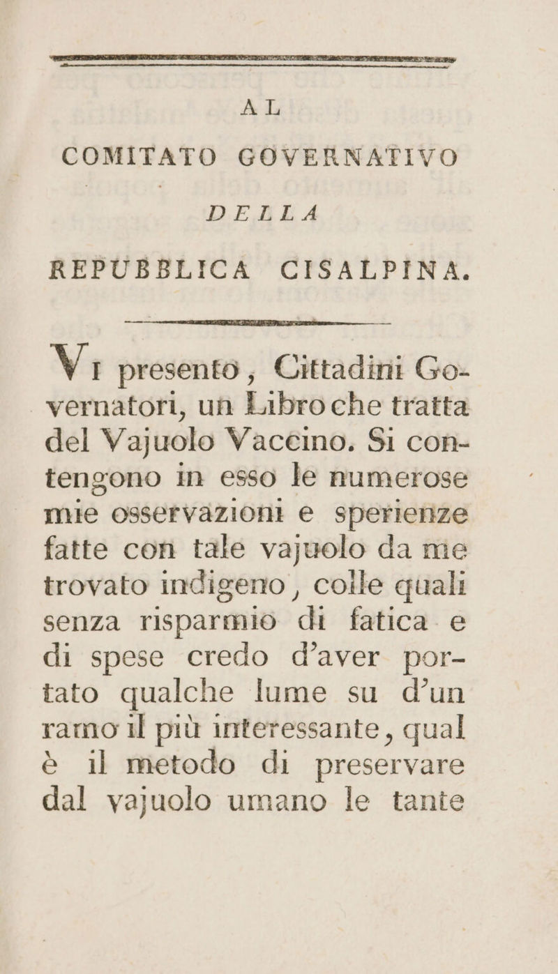 COMITATO GOVERNATIVO DELLA REPUBBLICA CISALPINA. Vi presento; Cittadini Go- vernatori, un Libro che tratta del Vajuolo Vaceino. Si con- tengono in esso le numerose mie osservazioni e sperienze fatte con tale va)uolo da me trovato indigeno , colle quali senza risparmio di fatica. e di spese credo d’aver por- tato qualche lume su d’un ramo il più interessante, qual è il metodo di preservare dal vajuolo umano le tante