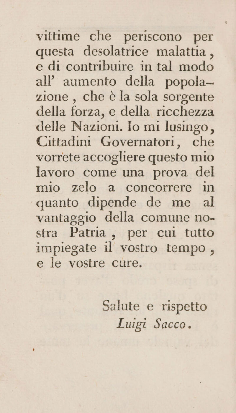 vittime che periscono per questa desolatrice malattia , e di contribuire in tal modo all aumento della popola— zione , che è la sola sorgente della forza, e della ricchezza delle Nazioni. Io mi lusingo, Cittadini Governatori, che vorrete accogliere questo mio lavoro come una prova del mio zelo a concorrere in «quanto dipende de me al vantaggio della comune no- stra Patria, per cul tutto impiegate il vostro tempo, e le vostre cure. Salute e rispetto Luigir Sacco.