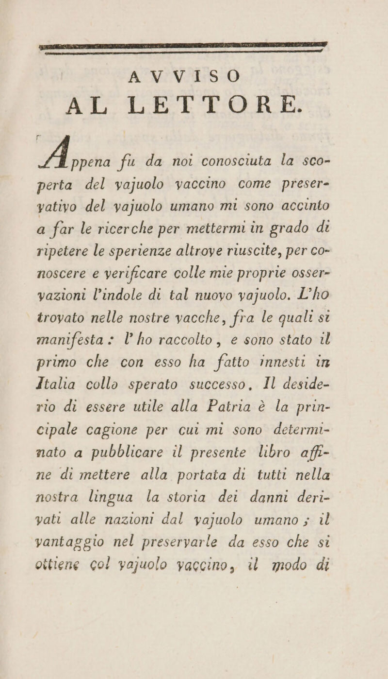 AL LETTORE. A ppena fu da noi conosciuta la sco- perta del vajuolo vaccino come preser- yativo del vajuolo umano mi sono accinto a far le ricerche per mettermi in grado di ripetere le sperienze altrove riuscite, per co- noscere e verificare colle mie proprie osser- vazioni l’indole di tal nuovo vajuolo. L’ho trovato nelle nostre vacche, fra le quali st manifesta + l’ ho raccolto, e sono stato il primo che con esso ha fatto innesti in Italia collo sperato successo, Il deside- rio di essere utile alla Patria è la prin- cipale cagione per cui mi sono determi- nato a pubblicare il presente libro affi- ne di mettere alla portata di tutti nella nostra lingua la storia dei danni deri- vati alle nazioni dal vajuolo umano ; il vantaggio nel preseryarle da esso che si ottiene col vajuolo vaccino, il modo di
