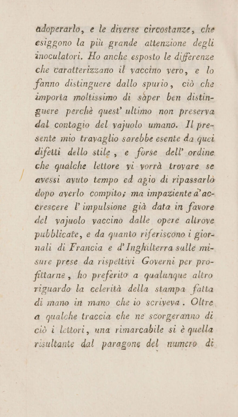 adoperarlo, e le diverse circostanze, che esiggono la più grande attenzione degli anoculatori. Ho anche esposto le differenze che caratterizzano il vaccino vero, e lo fanno distinguere dallo spurio, ciò che importa moltissimo di sàper ben distin- guere perchè quest’ ultimo non preserva dal contagio del vajuolo umano. Il pre- sente mto travaglio sarebbe esente da quei difetti dello stile, e forse dell’ ordine che qualche lettore vi vorrà trovare se avessi ayuto tempo ed agio di ripassarlò dopo averlo compito; ma impaziente a’ ac- crescere l’ impulsione già data in favore del vajuolo vaccino dalle opere alirove pubblicate, e da quanto riferiscono i gior- nali di Francia e d'Inghilterra sulle mi- sure prese da rispettivi Governi per pro- fittarne, ho preferito a qualunque altro riguardo la celerità della stampa fatta di mano in mano che io scriveva. Oltre a qualche traccia che ne scorgeranno di ciò i lettori, una rimarcabile si è quella risultante dal paragone del numero di