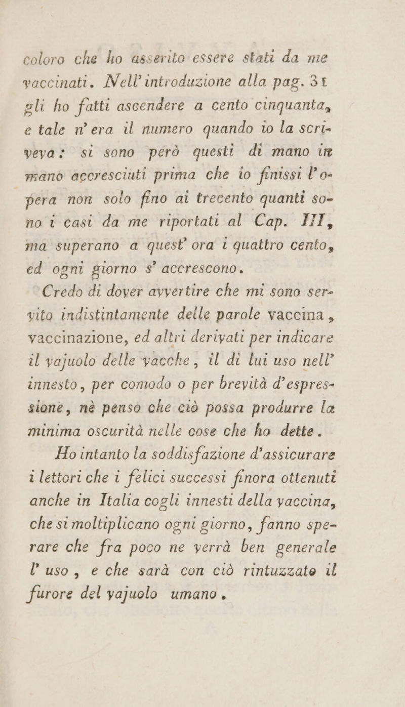 coloro che ho asserito essere stati da me vaccinati. Nell’ introduzione alla pag. 34 gli ho fatti ascendere a cento cinquanta, e tale n’ era il numero quando to la scri» veva: si sono però questi di mano ir mano accresciuti prima che io finissi l’o- | pera non solo fino ai trecento quanti so- no i casi da me riportati al Cap. HI, ma superano a quest’ ora i quattro cento, ed ogni giorno s’ accrescono. Credo di dover avvertire che mi sono ser- vito indistintamente delle parole vaccina, vaccinazione, ed altri derivati per indicare il vajuolo delle vacche, il dì lui uso nell’ innesto, per comodo o per brevità d’espres- sione, nè penso che ciò possa produrre la minima oscurità nelle cose che ho dette. Ho intanto la soddisfazione d’assicurare i lettori che i felici successi finora ottenuti anche in Italia cogli innesti della yaccina, che st moltiplicano ogni giorno, fanno spe- rare che fra poco ne verrà ben generale uso, e che sarà con ciò rintuzzate il furore del vajuolo umano.