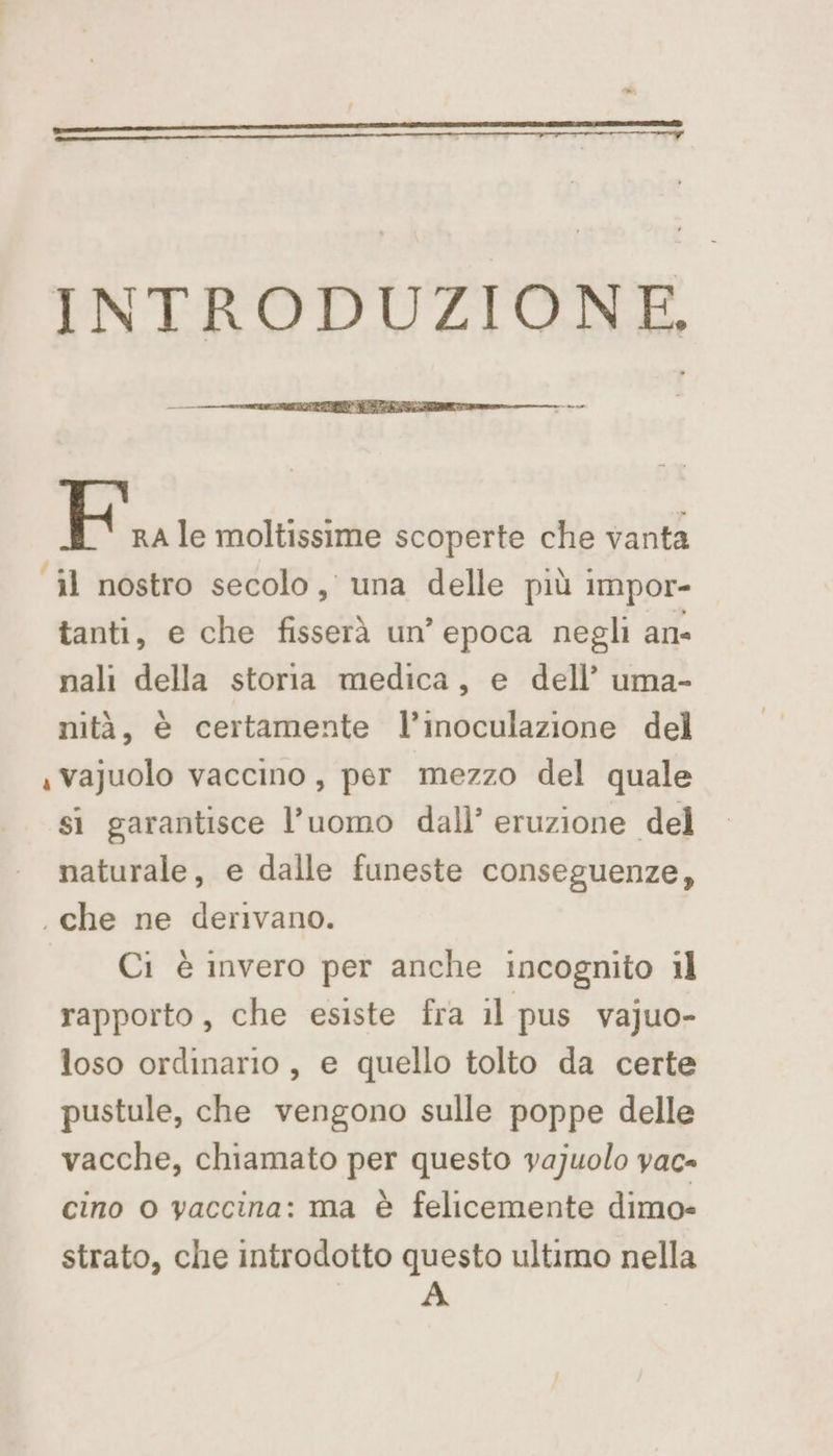 ey INTRODUZIONE. Fu le moltissime scoperte che vanta ‘il nostro secolo, una delle più impor- tanti, e che fisserà un’ epoca negli an- nali della storia medica, e dell’ uma- nità, è certamente l’inoculazione del «vajuolo vaccino, per mezzo del quale si garantisce l’uomo dall’ eruzione del naturale, e dalle funeste conseguenze, . che ne derivano. Ci è invero per anche incognito il rapporto, che esiste fra il pus vajuo- loso ordinario, e quello tolto da certe pustule, che vengono sulle poppe delle vacche, chiamato per questo vajuolo vac- cino o vaccina: ma è felicemente dimo» strato, che introdotto questo ultimo nella | A