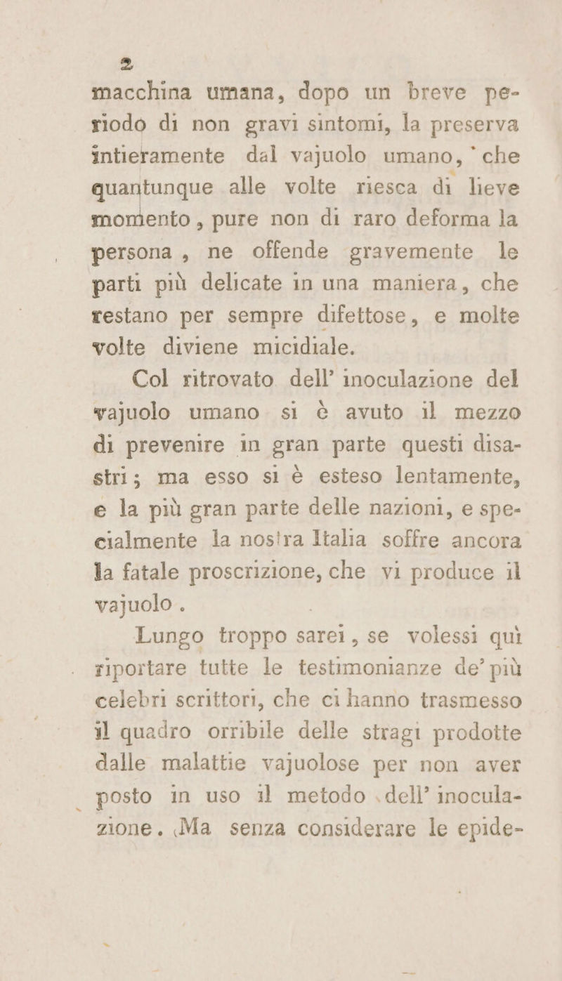 macchina umana, dopo un breve pe- riodo di non gravi sintomi, la preserva intieramente dal vajuolo umano, ’ che quantunque alle volte riesca di lieve momento , pure non di raro deforma la persona , ne offende gravemente le parti più delicate in una maniera, che restano per sempre difettose, e molte volte diviene micidiale. Col ritrovato dell’ inoculazione del yajuolo umano si è avuto il mezzo di prevenire in gran parte questi disa- stri; ma esso sl è esteso lentamente, e la più gran parte delle nazioni, e spe- cialmente la nos!ra Italia soffre ancora la fatale proscrizione, che vi produce il vajuolo . | Lungo troppo sarei, se volessi quì riportare tutte le testimonianze de’ più celebri scrittori, che ci hanno trasmesso il quadro orribile delle stragi prodotte dalle malattie vajuolose per non aver posto in uso il metodo .dell’ inocula- zione. Ma senza considerare le epide-