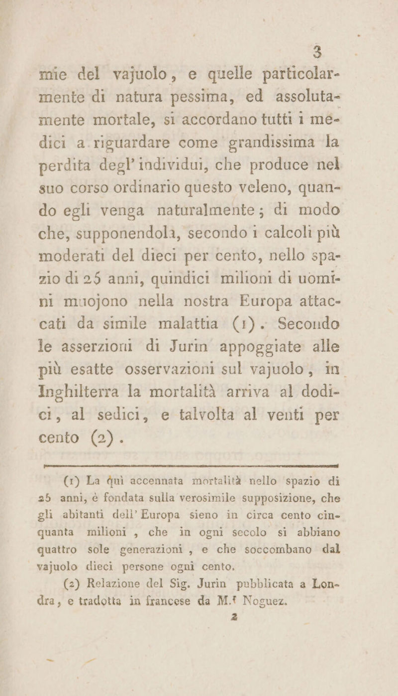 mie del vajuolo, e quelle particalar- mente di natura pessima, ed assoluta- mente mortale, si accordano tutti i mé- dici a.riguardare come grandissima la perdita degl’ individui, che produce nel suo corso ordinario questo veleno, quan- do egli venga naturalmente; di modo che, supponendola, secondo 1 calcoli più moderati del dieci per cento, nello spa- zio di 25 anni, quindici milioni di uomi- ni muojono nella nostra Europa attac- cati da simile malattia (1). Secondo le asserzioni di Jurin appoggiate alle più esatte osservazioni sul vajuolo, in Inghilterra la mortalità arriva al dodi- ci, al sedici, e talvolta al venti per cento (2). (1) La quì accennata mortalità nello spazio di 25 anni, è fondata sulla verosimile supposizione, che gli abitanti deli’ Europa sieno in circa cento cin- quanta milioni , che in ogni secolo si abbiano quattro sole generazioni , e che soccombano dal | vajuolo dieci persone ogni cento. (2) Relazione del Sig. Jurin pubblicata a Lon- dra, e tradotta in francese da M.t Noguez. 2