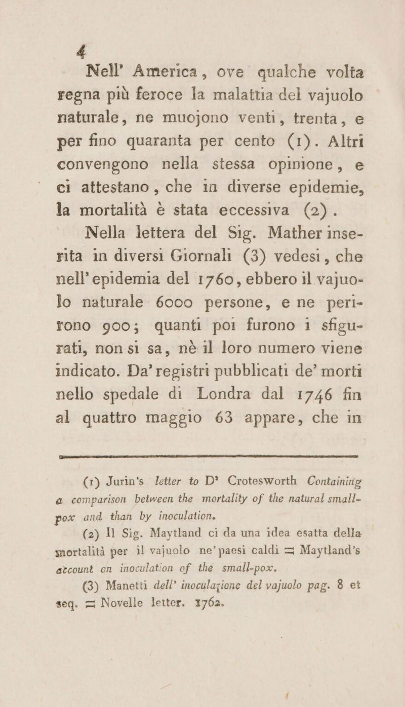 Nell’ America, ove qualche volta regna più feroce la malattia del vajuolo naturale, ne muojono venti, trenta, e per fino quaranta per cento (1). Altri convengono nella stessa opinione, e ci attestano, che in diverse epidemie, la mortalità è stata eccessiva (2). Nella lettera del Sig. Mather inse- rita in diversi Giornali (3) vedesi, che nell’ epidemia del 1760, ebbero il vajuo- lo naturale 6000 persone, e ne peri- tono 900; quanti poi furono i sfigu- rati, non sl sa, nè il loro numero viene indicato. Da’ registri pubblicati de’ morti nello spedale di Londra dal 1746 fin al quattro maggio 63 appare, che in (1) Jurin's letter to D* Crotesworth Containirig a comparison between the mortality of the natural small- pox and than by inoculation. (2) Il Sig. Maytland ci da una idea esatta della | mortalità per il vajuolo ne’ paesi caldi = Maytland’s atcount on inoculation of the small-pox. (3) Manetti dell’ inoculajione del vajuolo pag. 8 et seq. = Novelle letter. 1762.