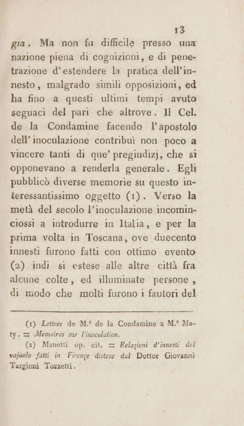 gia. Ma non fu difficile presso una mazione piena di cognizioni, e di pene- trazione d’ estendere la pratica dell’in- nesto, malgrado simili opposizioni, ed ha fino a questi ultimi tempi avuto seguaci del pari che altrove. Il Cel. de la Condamine facendo l’apostolo dell’ inmoculazione contribuì non poco a vincere tanti di que’ pregiudiz]j, che sì opponevano a renderla generale. Egli pubblicò diverse memorie su questo in- teressantissimo oggetto (1). Verso la metà del secolo l’inoculazione incomin- ciossi a introdurre in Italia, e per la prima volta in Toscana, ove duecento innesti furono fatti con ottimo evento. (2) indi si estese alle altre città fra alcune colte, ed illuminate persone , di modo che molti furono i fautori del (1) Lettres de M.* de la Condamine a M. Ma-. ty. = Memoires sur l’inoculation. (2) Manetti op. cit. = Relazioni d’innesti del vajuolo fatti in Firenze distese dal Dottor Giovanni Targioni Tozzetti.