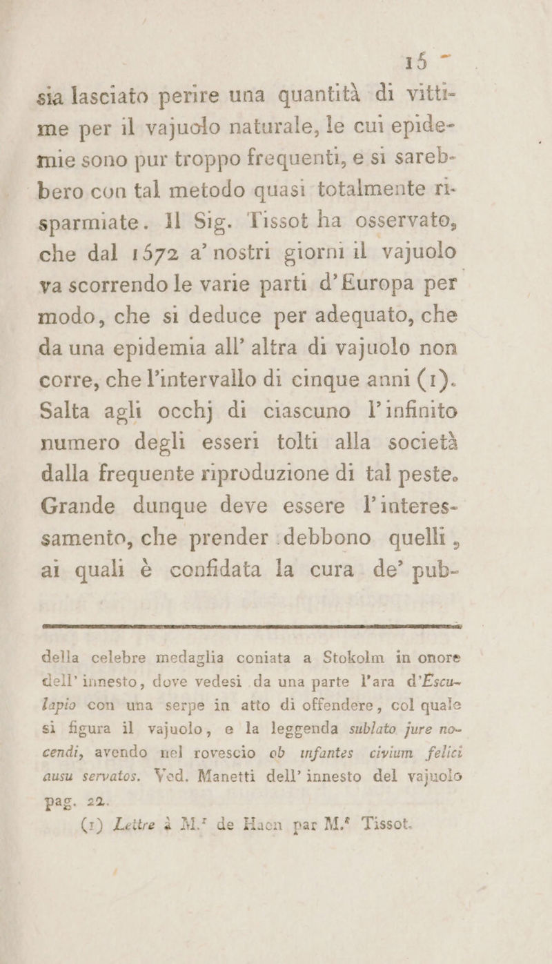 157 sia lasciato perire una quantità di vitti- me per il vajuolo naturale, le cui epide- mie sono pur troppo frequenti, e si sareb- bero con tal metodo quasi totalmente ri- sparmiate. 1l Sig. Tissot ha osservato, che dal 1572 a’ nostri giorni il vajuolo va scorrendo le varie parti d’ Europa per modo, che si deduce per adequato, che da una epidemia all’ altra di vajuolo non corre; che l’intervallo di cinque anni (1). Salta agli occhj di ciascuno l’infinito numero degli esseri tolti alla società dalla frequente riproduzione di tal peste. Grande dunque deve essere l’interes- samento, che prender :debbono quelli, ai quali è confidata la cura. de’ pub- della celebre medaglia coniata a Stokolm in onore dell’ innesto, dove vedesi da una parte l’ara d’Escu- lapio con una serpe in atto di offendere, col quale sì figura il vajuolo, e la leggenda sublato jure no- cendi, avendo nel rovescio ob infantes civium felici ausu servatos. Ved. Manetti dell’ innesto del vajuolo pag. 22. (1) Lettre è M. de Haon par M.! Tissot.