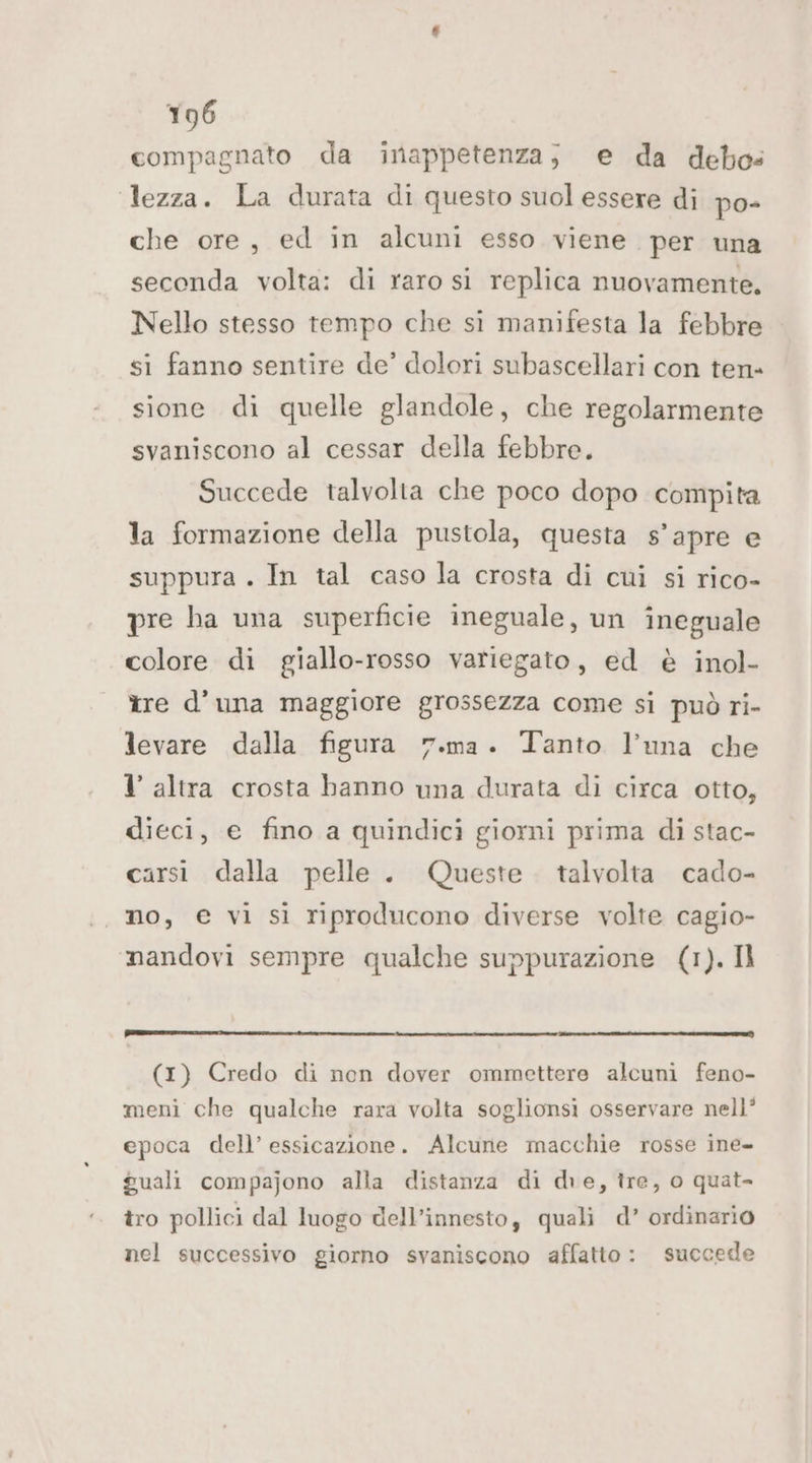compagnato da inappetenza; e da debo= lezza. La durata di questo suol essere di po- che ore, ed in alcuni esso viene per una seconda volta: di raro si replica nuovamente. Nello stesso tempo che sì manifesta la febbre si fanno sentire de’ dolori subascellari con ten- sione di quelle glandole, che regolarmente svaniscono al cessar della febbre. Succede talvolta che poco dopo compita la formazione della pustola, questa s’apre e suppura . In tal caso la crosta di cui si rico- pre ha una superficie ineguale, un ineguale colore di giallo-rosso variegato, ed è inol- tre d’una maggiore grossezza come si può ri- levare dalla figura 7.ma. Tanto l'una che l altra crosta banno una durata di circa otto, dieci, e fino a quindici giorni prima di stac- carsi dalla pelle. Queste . talvolta cado- mo, € vi si riproducono diverse volte cagio- nandovi sempre qualche suppurazione (1). Il (1) Credo di non dover ommettere alcuni feno- meni che qualche rara volta soglionsi osservare nell’ epoca dell’ essicazione. Alcune macchie rosse ine- guali compajono alla distanza di dre, tre, o quat tro pollici dal luogo dell’innesto, quali d’ ordinario nel successivo giorno svaniscono affatto: succede