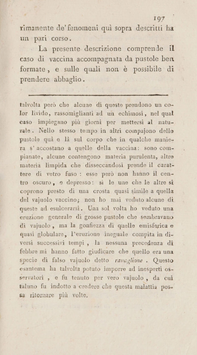 sa rimanente de’ fenomeni quì sopra descritti ha un pari corso. La presente descrizione comprende il caso di vaccina accompagnata da pustole ben formate, e sulle quali non è possibile di prendere abbaglio. sii DA TRE AREA 1 ADE AA talvolta però che alcune di queste prendono un co- Ior livido, rassomiglianti ad un echimosìi, nel qual caso impiegano più giorni per mettersi al natu- rale. Nello stesso tempo in altri compajono delle pustole quà e là sul corpo che in qualche manie- ra s’ accostano a quelle della vaccina: sono com- pianate, alcune contengono materia purulenta, altre materia limpida che disseccandosi prende il carat- tere di vetro fuso : esse però non hanno il cen- tro oscuro, 2 depresso: sì le une che le altre si coprono presto di una crosta quasi simile a quella del vajuolo vaccino; non ho mai veduto alcune di queste ad esulcerarsi, Una sol volta ho veduto una eruzione generale di grosse pustole che sembravano di vajuolo, ma la gonfiezza di quelle emisferica e quasi globulare, l’eruzione ineguale compita in di- versi successivi tempi, la nessuna precedenza di febbre mi hanno fatto giudicare che quello era una specie di falso vajuolo detto rav«glione . Questo esantema ha talvolta potuto imporre ad inesperti os- servatori , e fu tenuto per vero vajuolo, da cui taluno fu indotto a credere che questa malattia pose sa ritornare più volte,