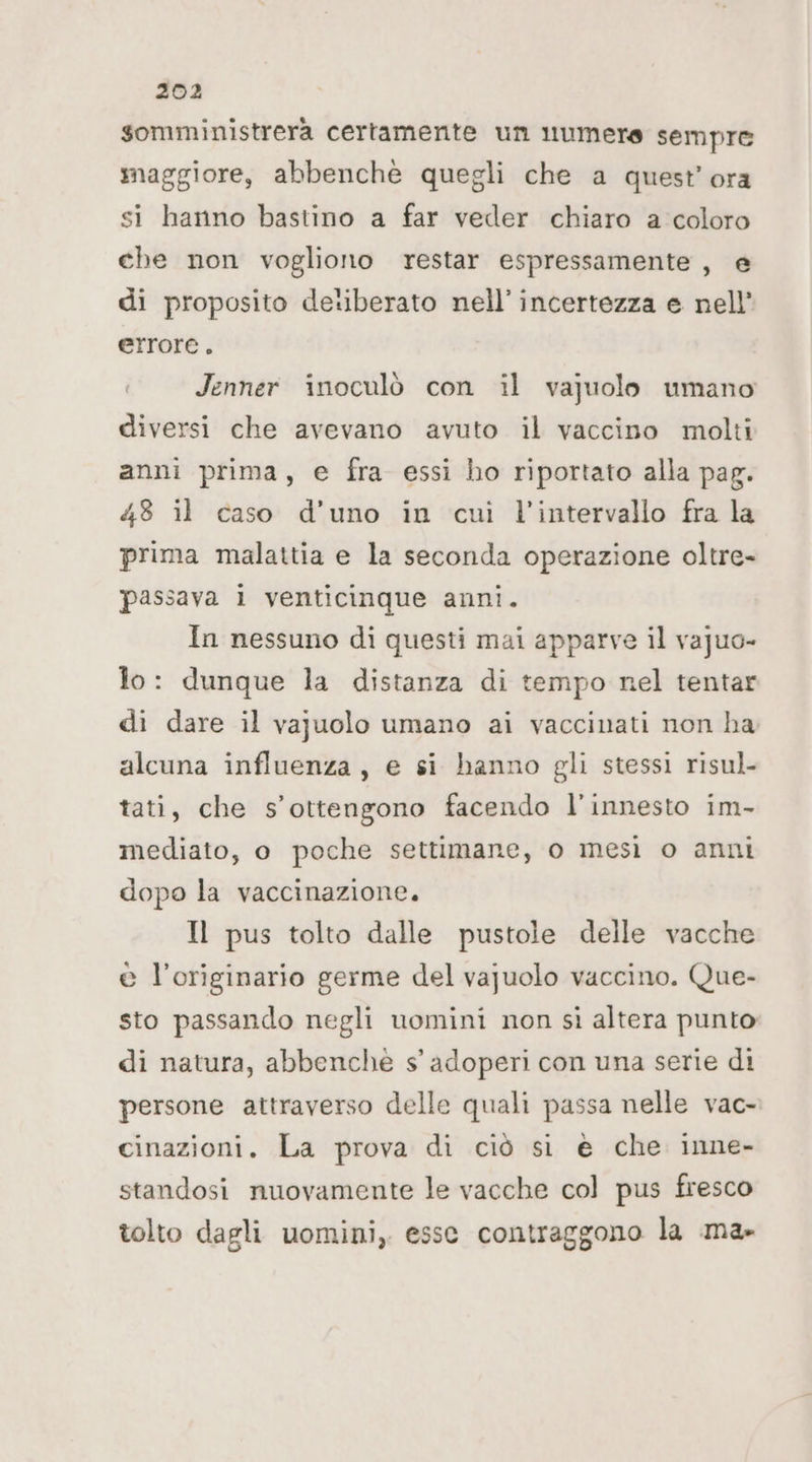 somministrera certamente un numere sempre maggiore, abbenchè quegli che a quest’ ora si hanno bastino a far veder chiaro a coloro che non vogliono restar espressamente , e di proposito detberato nell’incertezza e nell’ errore. Jenner inoculò con il vajuolo umano diversi che avevano avuto il vaccino molti anni prima, e fra essi ho riportato alla pag. 48 il caso d’uno in cui l'intervallo fra la prima malattia e la seconda operazione oltre- passava 1 venticinque anni. In nessuno di questi mai apparve il vajuo- io: dunque la distanza di tempo nel tentar di dare il vajuolo umano ai vaccinati non ha alcuna influenza, e si hanno gli stessi risul tati, che s’ottengono facendo l'innesto im- mediato, o poche settimane, o mesì o anni dopo la vaccinazione. Il pus tolto dalle pustole delle vacche @ l'originario germe del vajuolo vaccino. Que- sto passando negli uomini non sì altera punto di natura, abbenchè s' adoperi con una serie di persone attraverso delle quali passa nelle vac- cinazioni. La prova di ciò si e che inne- standosi nuovamente le vacche col pus fresco tolto dagli uomini, esse contraggono la ma