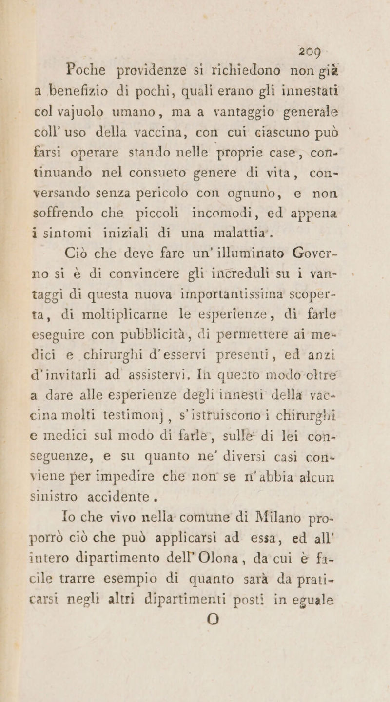 Poche providenze si richiedono non già a benefizio di pochi, quali erano gli innestati col vajuolo umano, ma a vantaggio generale coll’ uso della vaccina, con cui ciascuno può farsi operare stando nelle proprie case, con- tinuando nel consueto genere di vita, con- versando senza pericolo con ognuno, e non soffrendo che piccoli incomodi, ed appena i sintomi iniziali di una malattia’. Ciò che deve fare un’ illuminato Gover- no si è di convincere gli increduli su i van- taggi di questa nuova importantissima scoper- ta, di moltiplicarne le esperienze, di farle eseguire con pubblicità, di permettere ai me- dici e chirurghi d'esservi presenti, ed anzi d’invitarli ad assistervi. In questo modo oltre a dare alle esperienze degli innesti della vac- cina molti testimon}, s'istruiscono i chirurghi e medici sul modo di farle, sulle di lei con- seguenze, e su quanto ne’ diversi casi con> viene per impedire che nom se n’abbia alcun sinistro accidente. {o che vivo nella comune di Milano pro- porrò ciò che può applicarsi ad essa, ed all’ intero dipartimento dell’ Olona, da cui è fa- cile trarre esempio di quanto sarà da prati- carsi negli altri dipartimenti posti in eguale O
