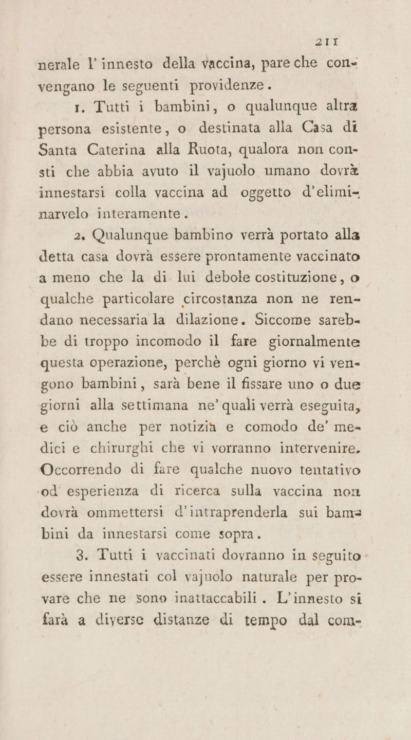 2/1 nerale l’ innesto della vaccina, pare che con» vengano le seguenti providenze. r. Tutti i bambini, o qualunque altra persona esistente, o destinata alla Casa di Santa Caterina alla Ruota, qualora non con- sti che abbia avuto il vajuolo umano dovrà innestarsi colla vaccina ad oggetto d’elimi- narvelo interamente. 2. Qualunque bambino verrà portato alla detta casa dovrà essere prontamente vaccinato a meno che la di lui debole costituzione, o qualche particolare circostanza non ne ren- dano necessaria la dilazione. Siccome sareb- be di troppo incomodo il fare giornalmente questa operazione, perchè ogni giorno vi ven- gono bambini, sarà bene il fissare uno 0 due giorni alla settimana ne’ quali verrà eseguita, e ciò anche per notizia e comodo de’ me= dici e chirurghi che vi vorranno intervenire. Occorrendo di fare qualche nuovo tentativo ‘od esperienza di ricerca sulla vaccina non dovrà ommettersi d’intraprenderla sui bams bini da innestarsi come sopra. 3. Tutti i vaccinati dovranno in seguito. essere innestati col vajuolo naturale per pro- vare che ne sono inattaccabili. L’innesto si farà a diverse distanze di tempo dal com-