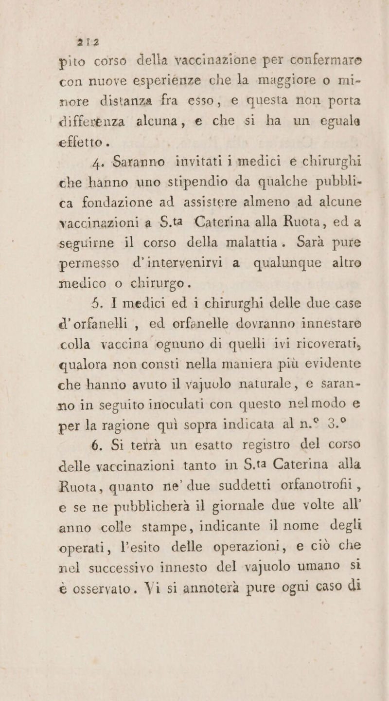 pito corso della vaccinazione per confermare con nuove esperienze che la maggiore o mi- nore distanza fra esso, e questa non porta differenza alcuna, e che sì ha un eguale effetto . 4. Saranno invitati i medici e chirurghi che hanno uno stipendio da qualche pubbli. ca fondazione ad assistere almeno ad alcune vaccinazioni a S.ta Caterina alla Ruota, ed a seguirne il corso della malattia. Sarà pure permesso d’intervenirvi a qualunque altro medico o chirurgo. 5. I medici ed i chirurghi delle due case e'orfanelli, ed orfanelle dovranno innestare colla vaccina ognuno di quelli ivi ricoverati, qualora non consti nella maniera più evidente che hanno avuto il vapuolo naturale, e saran- no in seguito inoculati con questo nel modo e per la ragione quì sopra indicata al n.° 3.° 6. Si terrà un esatto registro del corso delle vaccinazioni tanto in S.ta Caterina alla Ruota, quanto ne’ due suddetti orfanotrofi , e se ne pubblicherà il giornale due volte all’ anno colle stampe, indicante il nome degli operati, l'esito delle operazioni, € ciò che nel successivo innesto del vajuolo umano sì è osservato. Vi si annoterà pure ogni caso di