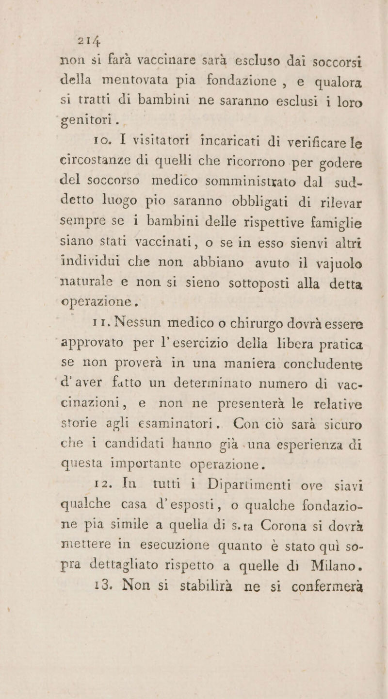non si farà vaccinare sarà escluso dai soccorsi della mentovata pia fondazione , e qualora si tratti di bambini ne saranno esclusi i loro ‘genitori. 10. Ì visitatori incaricati di verificare le circostanze di quelli che ricorrono per godere del soccorso medico somministxato dal sud- detto luogo pio saranno obbligati di rilevar sempre se 1 bambini delle rispettive famiglie siano stati vaccinati, o se in esso sienvi altri individui che non abbiano avuto il vajuolo naturale e non si sieno sottoposti alla detta operazione, | _1t. Nessun medico o chirurgo dovrà essere approvato per l'esercizio delia libera pratica se non proverà in una maniera concludente ‘d'aver fatto un determinato numero di vac- cinazioni, e non ne presenterà le relative storie agli esaminatori. Con ciò sarà sicuro che 1 candidati hanno già suna esperienza di questa importante operazione. 12. In tutti i Dipartimenti ove siavi qualche casa d’esposti, o qualche fondazio- ne pia simile a quella di s.ta Corona si dovrà mettere In esecuzione quanto è stato quì so- pra dettagliato rispetto a quelle di Milano. 13. Non si stabilirà ne si confermera