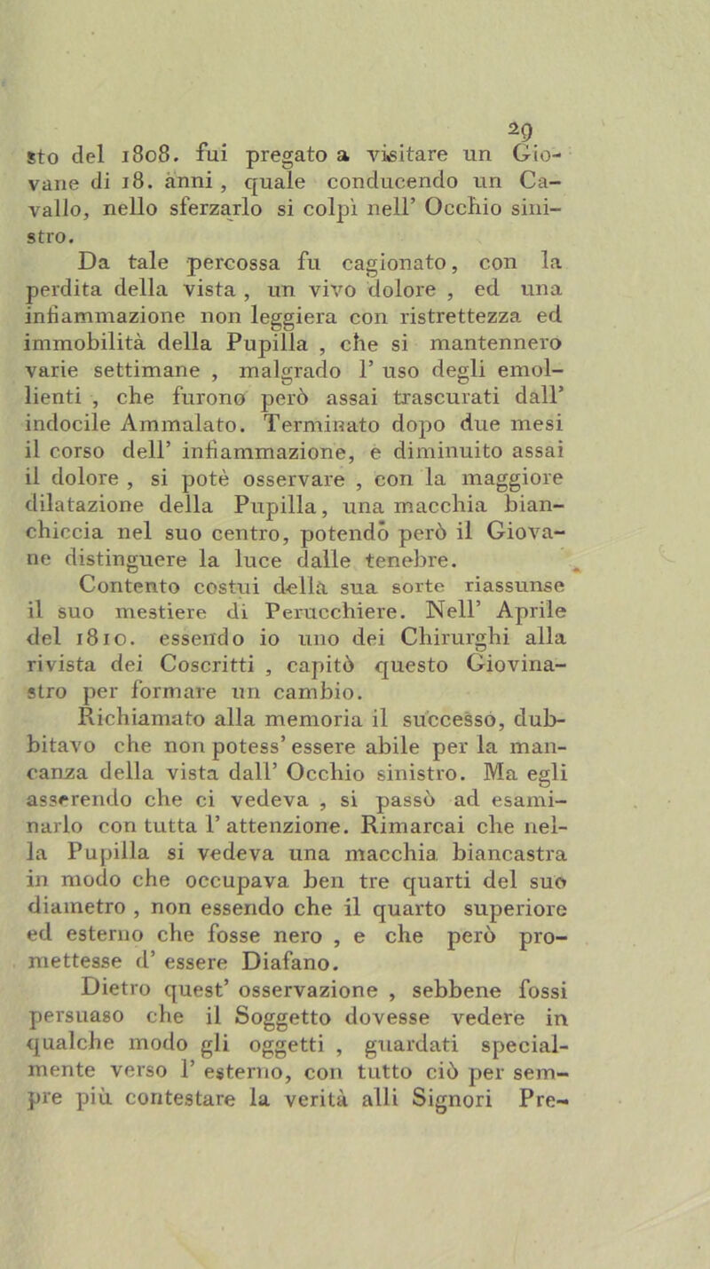 ^ . ^9 sto del 1808. fui pregato a visitare un Gio- vane di 18. anni , quale conducendo un Ca- vallo, nello sferzarlo si colpì nell’ Occhio sini- stro. Da tale percossa fu cagionato, con la perdita della vista , un vivo dolore , ed una infiammazione non leggiera con ristrettezza ed immobilità della Pupilla , che si mantennero varie settimane , malgrado 1’ uso degli emol- lienti , che furono però assai trascurati dall’ indocile Ammalato. Termiriato dopo due mesi il corso dell’ infiammazione, e diminuito assai il dolore , si potè osservare , con la maggiore dilatazione della Pupilla, una macchia bian- chiccia nel suo centro, potendo però il Giova- ne distinguere la luce dalle tenebre. Contento costui della sua sorte riassunse il suo mestiere di Perucchiere. Nell’ Aprile del 1810. essendo io uno dei Chirurghi alla rivista dei Coscritti , capitò questo Giovina- stro per formare un cambio. Richiamato alla memoria il successo, dub- bitavo che non potess’ essere abile per la man- canza della vista dall’ Occhio sinistro. Ma egli asserendo che ci vedeva , si passò ad esami- narlo con tutta 1’attenzione. Rimarcai che nel- la Pupilla si vedeva una macchia biancastra in modo che occupava ben tre quarti del suo diametro , non essendo che il quarto superiore ed esterno che fosse nero , e che però pro- mettesse d’ essere Diafano. Dietro quest’ osservazione , sebbene fossi persuaso che il Soggetto dovesse vedere in qualche modo gli oggetti , guardati special- mente verso r esterno, con tutto ciò per sem- pre più contestare la verità alli Signori Pre-